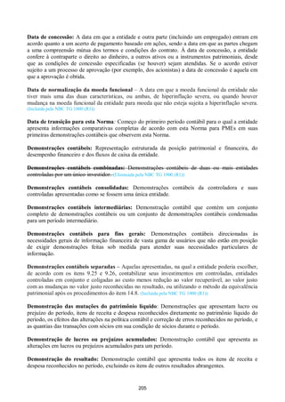 205
Data de concessão: A data em que a entidade e outra parte (incluindo um empregado) entram em
acordo quanto a um acerto de pagamento baseado em ações, sendo a data em que as partes chegam
a uma compreensão mútua dos termos e condições do contrato. À data de concessão, a entidade
confere à contraparte o direito ao dinheiro, a outros ativos ou a instrumentos patrimoniais, desde
que as condições de concessão especificadas (se houver) sejam atendidas. Se o acordo estiver
sujeito a um processo de aprovação (por exemplo, dos acionistas) a data de concessão é aquela em
que a aprovação é obtida.
Data de normalização da moeda funcional – A data em que a moeda funcional da entidade não
tiver mais uma das duas características, ou ambas, de hiperinflação severa, ou quando houver
mudança na moeda funcional da entidade para moeda que não esteja sujeita a hiperinflação severa.
(Incluída pela NBC TG 1000 (R1))
Data de transição para esta Norma: Começo do primeiro período contábil para o qual a entidade
apresenta informações comparativas completas de acordo com esta Norma para PMEs em suas
primeiras demonstrações contábeis que observem esta Norma.
Demonstrações contábeis: Representação estruturada da posição patrimonial e financeira, do
desempenho financeiro e dos fluxos de caixa da entidade.
Demonstrações contábeis combinadas: Demonstrações contábeis de duas ou mais entidades
controladas por um único investidor. (Eliminada pela NBC TG 1000 (R1))
Demonstrações contábeis consolidadas: Demonstrações contábeis da controladora e suas
controladas apresentadas como se fossem uma única entidade.
Demonstrações contábeis intermediárias: Demonstração contábil que contém um conjunto
completo de demonstrações contábeis ou um conjunto de demonstrações contábeis condensadas
para um período intermediário.
Demonstrações contábeis para fins gerais: Demonstrações contábeis direcionadas às
necessidades gerais de informação financeira de vasta gama de usuários que não estão em posição
de exigir demonstrações feitas sob medida para atender suas necessidades particulares de
informação.
Demonstrações contábeis separadas – Aquelas apresentadas, na qual a entidade poderia escolher,
de acordo com os itens 9.25 e 9.26, contabilizar seus investimentos em controladas, entidades
controladas em conjunto e coligadas ao custo menos redução ao valor recuperável, ao valor justo
com as mudanças no valor justo reconhecidas no resultado, ou utilizando o método da equivalência
patrimonial após os procedimentos do item 14.8. (Incluída pela NBC TG 1000 (R1))
Demonstração das mutações do patrimônio líquido: Demonstrações que apresentam lucro ou
prejuízo do período, itens de receita e despesa reconhecidos diretamente no patrimônio líquido do
período, os efeitos das alterações na política contábil e correção de erros reconhecidos no período, e
as quantias das transações com sócios em sua condição de sócios durante o período.
Demonstração de lucros ou prejuízos acumulados: Demonstração contábil que apresenta as
alterações em lucros ou prejuízos acumulados para um período.
Demonstração do resultado: Demonstração contábil que apresenta todos os itens de receita e
despesa reconhecidos no período, excluindo os itens de outros resultados abrangentes.
 