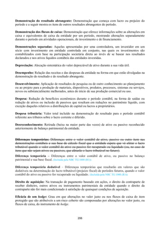 206
Demonstração do resultado abrangente: Demonstração que começa com lucro ou prejuízo do
período e a seguir mostra os itens de outros resultados abrangentes do período.
Demonstração dos fluxos de caixa: Demonstração que oferece informações sobre as alterações em
caixa e equivalentes de caixa da entidade por um período, mostrando alterações separadamente
durante o período em atividades operacionais, de investimento e de financiamento.
Demonstrações separadas: Aquelas apresentadas por uma controladora, um investidor em um
sócio com investimento em entidade controlada em conjunto, nas quais os investimentos são
contabilizados com base na participação societária direta ao invés de se basear nos resultados
declarados e nos ativos líquidos contábeis das entidades investidas.
Depreciação: Alocação sistemática do valor depreciável de ativo durante a sua vida útil.
Desempenho: Relação das receitas e das despesas da entidade na forma em que estão divulgadas na
demonstração do resultado e do resultado abrangente.
Desenvolvimento: Aplicação de resultados de pesquisa ou de outro conhecimento ao planejamento
ou ao projeto para a produção de materiais, dispositivos, produtos, processos, sistemas ou serviços,
novos ou substancialmente melhorados, antes do início de sua produção comercial ou uso.
Despesa: Redução de benefícios econômicos durante o período contábil, na forma de saídas ou
redução de ativos ou inclusão de passivos que resultam em reduções no patrimônio líquido, com
exceção daqueles relativos a distribuições de capital ou lucros a proprietários.
Despesa tributária: Valor total incluído na demonstração do resultado para o período contábil
referente aos tributos sobre o lucro corrente e diferido.
Desreconhecimento: Retirada (baixa na maior parte das vezes) de ativo ou passivo reconhecido
anteriormente do balanço patrimonial da entidade.
Diferenças temporárias: Diferenças entre o valor contábil de ativo, passivo ou outro item nas
demonstrações contábeis e sua base de cálculo fiscal que a entidade espera que vá afetar o lucro
tributável quando o valor contábil do ativo ou passivo for recuperado ou liquidado (ou, no caso de
itens que não sejam ativos ou passivos, que afetarão o lucro tributável no futuro).
Diferença temporária – Diferenças entre o valor contábil de ativo, ou passivo no balanço
patrimonial e sua base fiscal. (Incluída pela NBC TG 1000 (R1))
Diferença temporária dedutível – Diferenças temporárias que resultarão em valores que são
dedutíveis na determinação do lucro tributável (prejuízo fiscal) de períodos futuros, quando o valor
contábil do ativo ou passivo for recuperado ou liquidado. (Incluída pela NBC TG 1000 (R1))
Direito de aquisição: Na transação de pagamento baseado em ações, o direito da contraparte de
receber dinheiro, outros ativos ou instrumentos patrimoniais da entidade quando o direito da
contraparte não for mais condicionado à satisfação de quaisquer condições de aquisição.
Eficácia de um hedge: Grau em que alterações no valor justo ou nos fluxos de caixa do item
protegido que são atribuíveis a um risco coberto são compensadas por alterações no valor justo, ou
fluxos de caixa, do instrumento de hedge.
 