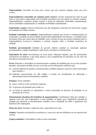 207
Empreendedor: Investidor em uma joint venture que tem controle conjunto sobre essa joint
venture.
Empreendimento controlado em conjunto (joint venture): Acordo contratual por meio do qual
duas ou mais partes empreendem uma atividade econômica que está sujeita ao controle conjunto.
Empreendimentos conjuntos podem assumir a forma de operações controladas conjuntamente,
ativos controlados conjuntamente ou entidades controladas conjuntamente.
Empréstimo a pagar: Passivos financeiros que não obrigações comerciais de curto prazo a pagar
em condições de crédito normais.
Entidade controlada em conjunto: Empreendimento conjunto que envolve o estabelecimento de
corporação, sociedade ou outra entidade na qual cada empreendedor tem interesse. A entidade opera
da mesma forma que outros tipos de entidade, com a exceção de que um acordo contratual entre os
empreendedores (venturers) estabelece o controle conjunto sobre a atividade econômica da
entidade.
Entidade governamental: Entidade do governo federal, estadual ou municipal, agências
governamentais e órgãos semelhantes, sejam locais, nacionais ou internacionais.
Equivalente de caixa: Investimentos de curto prazo, altamente líquidos, que são prontamente
conversíveis em dinheiro, e que estão sujeitos a risco insignificante de alterações no seu valor até
sua efetiva conversão em caixa.
Erros: Omissões e inexatidões nas demonstrações contábeis da entidade para um ou mais períodos
passados, decorrentes de falha em usar ou de mau uso de informações confiáveis que:
(a) estavam disponíveis quando as demonstrações contábeis daqueles exercícios foram autorizadas
para emissão; e
(b) poderiam razoavelmente ter sido obtidas e levadas em consideração na elaboração e
apresentação dessas demonstrações contábeis.
Estoques: Ativos mantidos:
(a) para a venda no curso normal dos negócios;
(b) no processo de produção para venda; ou
(c) na forma de materiais ou suprimentos a serem consumidos no processo de produção ou na
prestação de serviços.
Financiamento (funding) (de benefícios de aposentadoria): Contribuições feitas por entidade, e
algumas vezes por seus empregados, a outra entidade, ou fundo, que é legalmente separada da
entidade que apresenta as demonstrações contábeis com a finalidade de cobrir o pagamento dos
benefícios dos empregados.
Fluxos de caixa: Entradas e saídas de caixa e equivalentes de caixa.
Ganhos: Aumentos em benefícios econômicos e, como tais, não são diferentes em sua natureza das
receitas.
Grupo econômico: Controladora e todas as suas controladas.
 