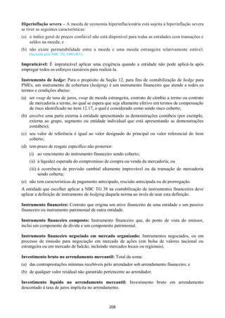 208
Hiperinflação severa – A moeda de economia hiperinflacionária está sujeita à hiperinflação severa
se tiver as seguintes características:
(a) o índice geral de preços confiável não está disponível para todas as entidades com transações e
saldos na moeda; e
(b) não existe permutabilidade entre a moeda e uma moeda estrangeira relativamente estável.
(Incluída pela NBC TG 1000 (R1))
Impraticável: É impraticável aplicar uma exigência quando a entidade não pode aplicá-la após
empregar todos os esforços razoáveis para realizá-la.
Instrumento de hedge: Para o propósito da Seção 12, para fins de contabilização de hedge para
PMEs, um instrumento de cobertura (hedging) é um instrumento financeiro que atende a todos os
termos e condições abaixo:
(a) ser swap de taxa de juros, swap de moeda estrangeira, contrato de câmbio a termo ou contrato
de mercadoria a termo, no qual se espera que seja altamente efetivo em termos de compensação
de risco identificado no item 12.17, o qual é considerado como sendo risco coberto;
(b) envolve uma parte externa à entidade apresentando as demonstrações contábeis (por exemplo,
externa ao grupo, segmento ou entidade individual que está apresentando as demonstrações
contábeis);
(c) seu valor de referência é igual ao valor designado do principal ou valor referencial do item
coberto;
(d) tem prazo de resgate específico não posterior:
(i) ao vencimento do instrumento financeiro sendo coberto;
(ii) à liquidez esperada do compromisso de compra ou venda da mercadoria; ou
(iii) à ocorrência de previsão cambial altamente improvável ou da transação de mercadoria
sendo coberta;
(e) não tem características de pagamento antecipado, rescisão antecipada ou de prorrogação.
A entidade que escolher aplicar a NBC TG 38 na contabilização de instrumentos financeiros deve
aplicar a definição de instrumento de hedging daquela norma ao invés de usar esta definição.
Instrumento financeiro: Contrato que origina um ativo financeiro de uma entidade e um passivo
financeiro ou instrumento patrimonial de outra entidade.
Instrumento financeiro composto: Instrumento financeiro que, do ponto de vista do emissor,
inclui um componente de dívida e um componente patrimonial.
Instrumento financeiro negociado em mercado organizado: Instrumentos negociados, ou em
processo de emissão para negociação em mercado de ações (em bolsa de valores nacional ou
estrangeira ou em mercado de balcão, incluindo mercados locais ou regionais).
Investimento bruto no arrendamento mercantil: Total da soma:
(a) das contraprestações mínimas recebíveis pelo arrendador sob arrendamento financeiro; e
(b) de qualquer valor residual não garantido pertencente ao arrendador.
Investimento líquido no arrendamento mercantil: Investimento bruto em arrendamento
descontado à taxa de juros implícita no arrendamento.
 
