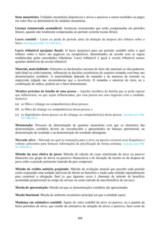 209
Itens monetários: Unidades monetárias disponíveis e ativos e passivos a serem recebidos ou pagos
em valor fixo ou determinável de unidades monetárias.
Licença remunerada acumulável: Ausências remuneradas que serão compensadas em períodos
futuros, quando não totalmente compensadas no período corrente (como férias).
Lucro contábil – Lucro ou perda do período antes da dedução da despesa dos tributos sobre o
lucro. (Incluída pela NBC TG 1000 (R1))
Lucro tributável (prejuízo fiscal): O lucro (prejuízo) para um período contábil sobre o qual
tributos sobre o lucro são pagáveis ou recuperáveis, determinados de acordo com as regras
estabelecidas pelas autoridades tributárias. Lucro tributável é igual à receita tributável menos
quantias dedutíveis da receita tributável.
Material, materialidade: Omissões ou declarações inexatas de itens são materiais se elas puderem,
individual ou coletivamente, influenciar as decisões econômicas de usuários tomadas com base nas
demonstrações contábeis. A materialidade depende do tamanho e da natureza da omissão ou
imprecisão julgada nas circunstâncias que a envolvem. O tamanho e natureza do item, ou a
combinação de ambos, poderia ser o fator determinante.
Membro próximo da família de uma pessoa – Aqueles membros da família que se pode esperar
que influenciem, ou que sejam influenciados, por essa pessoa nos seus negócios com a entidade,
inclusive:
(a) os filhos e cônjuge ou companheiro(a) dessa pessoa;
(b) os filhos do cônjuge ou companheiro(a) dessa pessoa; e
(c) os dependentes dessa pessoa ou do cônjuge ou companheiro(a) dessa pessoa. (Incluída pela NBC
TG 1000 (R1))
Mensuração: Processo de determinação de quantias monetárias com que os elementos das
demonstrações contábeis devem ser reconhecidos e apresentados no balanço patrimonial, na
demonstração do resultado e na demonstração do resultado abrangente.
Mercado ativo – Mercado no qual as transações para o ativo ou passivo ocorrem com frequência e
volume suficientes para fornecer informações de precificação de forma contínua. (Incluída pela NBC
TG 1000 (R1))
Método da taxa efetiva de juros: Método de cálculo do custo amortizado de ativo ou passivo
financeiro (ou grupo de ativos ou passivos financeiros) e de alocação da receita ou da despesa de
juros sobre o período pertinente (método do juro composto).
Método de crédito unitário projetado: Método de avaliação atuarial que percebe cada período
como originando uma unidade adicional de direito ao benefício e mede cada unidade separadamente
para constituir a obrigação final (o que algumas vezes é chamado de método de benefício
acumulado proporcional ao tempo de serviço ou como método de anos/benefício de serviço).
Moeda de apresentação: Moeda em que as demonstrações contábeis são apresentadas.
Moeda funcional: Moeda do ambiente econômico principal em que a entidade opera.
Mudança em estimativa contábil: Ajuste do valor contábil de ativo ou passivo, ou a quantia da
baixa periódica de ativo, que resulte da estimativa da situação de ativos e passivos, bem como de
 