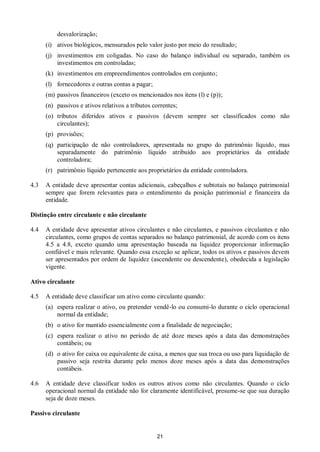 21
desvalorização;
(i) ativos biológicos, mensurados pelo valor justo por meio do resultado;
(j) investimentos em coligadas. No caso do balanço individual ou separado, também os
investimentos em controladas;
(k) investimentos em empreendimentos controlados em conjunto;
(l) fornecedores e outras contas a pagar;
(m) passivos financeiros (exceto os mencionados nos itens (l) e (p));
(n) passivos e ativos relativos a tributos correntes;
(o) tributos diferidos ativos e passivos (devem sempre ser classificados como não
circulantes);
(p) provisões;
(q) participação de não controladores, apresentada no grupo do patrimônio líquido, mas
separadamente do patrimônio líquido atribuído aos proprietários da entidade
controladora;
(r) patrimônio líquido pertencente aos proprietários da entidade controladora.
4.3 A entidade deve apresentar contas adicionais, cabeçalhos e subtotais no balanço patrimonial
sempre que forem relevantes para o entendimento da posição patrimonial e financeira da
entidade.
Distinção entre circulante e não circulante
4.4 A entidade deve apresentar ativos circulantes e não circulantes, e passivos circulantes e não
circulantes, como grupos de contas separados no balanço patrimonial, de acordo com os itens
4.5 a 4.8, exceto quando uma apresentação baseada na liquidez proporcionar informação
confiável e mais relevante. Quando essa exceção se aplicar, todos os ativos e passivos devem
ser apresentados por ordem de liquidez (ascendente ou descendente), obedecida a legislação
vigente.
Ativo circulante
4.5 A entidade deve classificar um ativo como circulante quando:
(a) espera realizar o ativo, ou pretender vendê-lo ou consumi-lo durante o ciclo operacional
normal da entidade;
(b) o ativo for mantido essencialmente com a finalidade de negociação;
(c) espera realizar o ativo no período de até doze meses após a data das demonstrações
contábeis; ou
(d) o ativo for caixa ou equivalente de caixa, a menos que sua troca ou uso para liquidação de
passivo seja restrita durante pelo menos doze meses após a data das demonstrações
contábeis.
4.6 A entidade deve classificar todos os outros ativos como não circulantes. Quando o ciclo
operacional normal da entidade não for claramente identificável, presume-se que sua duração
seja de doze meses.
Passivo circulante
 