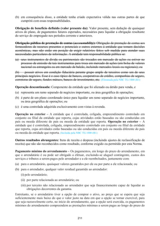 211
(b) em consequência disso, a entidade tenha criado expectativa válida nas outras partes de que
cumprirá com essas responsabilidades.
Obrigação de benefício definido (valor presente da): Valor presente, sem dedução de quaisquer
ativos do plano, de pagamentos futuros esperados, necessários para liquidar a obrigação resultante
do serviço do empregado nos períodos corrente e anteriores.
Obrigação pública de prestação de contas (accountability): Obrigação de prestação de contas aos
fornecedores de recursos presentes e potenciais e outros externos à entidade que tomam decisões
econômicas, mas não estão em posição de exigir relatórios feitos sob medida para atender suas
necessidades particulares de informação. A entidade tem responsabilidade pública se:
(a) seus instrumentos de dívida ou patrimoniais são trocados em mercado de ações ou estiver no
processo de emissão de tais instrumentas para troca em mercado de ações (em bolsa de valores
nacional ou estrangeira ou em mercado de balcão, incluindo mercados locais ou regionais); ou
(b) possuir ativos em condição fiduciária perante grupo amplo de terceiros como um de seus
principais negócios. Esse é o caso típico de bancos, cooperativas de crédito, companhias de seguro,
corretoras de seguro, fundos mútuos, bancos de investimento, etc. (Eliminada pela NBC TG 1000 (R1)
Operação descontinuada: Componente da entidade que foi alienado ou detido para venda, e
(a) representa um ramo separado de negócios importante, ou área geográfica de operações;
(b) é parte de um plano coordenado único para liquidar um ramo separado de negócios importante,
ou área geográfica de operações; ou
(c) é uma controlada adquirida exclusivamente com vistas à revenda.
Operação no exterior – A entidade que é controlada, coligada, empreendimento controlado em
conjunto ou filial da entidade que reporta, cujas atividades estão baseadas ou são conduzidas em
país ou moeda diferente do país ou moeda da entidade que reporta. Operação no exterior – A
entidade que é controlada, coligada, empreendimento controlado em conjunto ou filial da entidade
que reporta, cujas atividades estão baseadas ou são conduzidas em país ou moeda diferente do país
ou moeda da entidade que reporta. (Incluída pela NBC TG 1000 (R1)
Outros resultados abrangentes: Itens de receita e despesa (incluindo ajustes de reclassificação de
receita) que não são reconhecidos como resultado, conforme exigido ou permitido por esta Norma.
Pagamento mínimo do arrendamento – Os pagamentos, em longo do prazo do arrendamento, em
que o arrendatário é ou pode ser obrigado a efetuar, excluindo-se aluguel contingente, custos dos
serviços e tributos a serem pagos pelo arrendador e a ele reembolsados, juntamente com:
(a) para o arrendatário, quaisquer valores garantidos por ele ou por parte a ele relacionada; ou
(b) para o arrendador, qualquer valor residual garantido ao arrendador:
(i) pelo arrendatário;
(ii) por parte relacionada ao arrendatário; ou
(iii) por terceiro não relacionado ao arrendador que seja financeiramente capaz de liquidar as
obrigações decorrentes da garantia.
Entretanto, se o arrendatário tiver a opção de comprar o ativo, ao preço que se espera que seja
suficientemente mais baixo do que o valor justo na data em que a opção se tornar exercível, para
que seja razoavelmente certo, no início do arrendamento, que a opção será exercida, os pagamentos
mínimos do arrendamento compreendem as prestações mínimas a serem pagas ao longo do prazo do
 