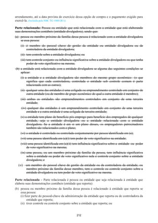 212
arrendamento, até a data prevista do exercício dessa opção de compra e o pagamento exigido para
exercê-la. (Incluída pela NBC TG 1000 (R1))
Parte relacionada: Pessoa ou entidade que está relacionada com a entidade que está elaborando
suas demonstrações contábeis (entidade divulgadora), sendo que:
(a) pessoa ou membro próximo da família dessa pessoa é relacionado com a entidade divulgadora
se essa pessoa:
(i) é membro do pessoal chave de gestão da entidade ou entidade divulgadora ou de
controladora da entidade divulgadora;
(ii) tem controle sobre a entidade divulgadora; ou
(iii) tem controle conjunto ou influência significativa sobre a entidade divulgadora ou que tenha
poder de voto significativo na mesma;
(b) a entidade está relacionada com a entidade divulgadora se alguma das seguintes condições se
aplicar:
(i) a entidade e a entidade divulgadora são membros do mesmo grupo econômico (o que
significa que cada controladora, controlada e entidade sob controle comum é parte
relacionada com as outras);
(ii) qualquer uma das entidades é uma coligada ou empreendimento controlado em conjunto de
outra entidade (ou de membro de grupo econômico do qual a outra entidade é membro);
(iii) ambas as entidades são empreendimentos controlados em conjunto de uma terceira
entidade;
(iv) qualquer das entidades é um empreendimento controlado em conjunto de uma terceira
entidade e a outra entidade é uma coligada da terceira entidade;
(v) a entidade tem plano de benefício pós-emprego para benefício dos empregados de qualquer
entidade, seja a entidade divulgadora ou a entidade relacionada com a entidade
divulgadora. Se a entidade é em si um plano desses, os empregadores patrocinadores
também são relacionados com o plano;
(vi) a entidade é controlada ou controlada conjuntamente por pessoa identificada em (a);
(vii) uma pessoa identificada em (a)(i) tem poder de voto significativo na entidade;
(viii) uma pessoa identificada em (a)(ii) tem influência significativa sobre a entidade ou poder
de voto significativo na mesma;
(ix) uma pessoa, ou um membro próximo da família da pessoa, tem influência significativa
sobre a entidade ou poder de voto significativo nela e controle conjunto sobre a entidade
divulgadora; e
(xi) um membro do pessoal chave de gestão da entidade ou da controladora da entidade, ou
membro próximo da família desse membro, tem o controle ou controle conjunto sobre a
entidade divulgadora ou tem poder de voto significativo na mesma.
Parte relacionada – Parte relacionada é pessoa ou entidade que seja relacionada à entidade que
elabora suas demonstrações contábeis (entidade que reporta):
(b) pessoa ou membro próximo da família dessa pessoa é relacionado à entidade que reporta se
essa pessoa:
(i) fizer parte do pessoal-chave da administração da entidade que reporta ou de controladora da
entidade que reporta;
(ii) tiver controle ou controle conjunto sobre a entidade que reporta; ou
 