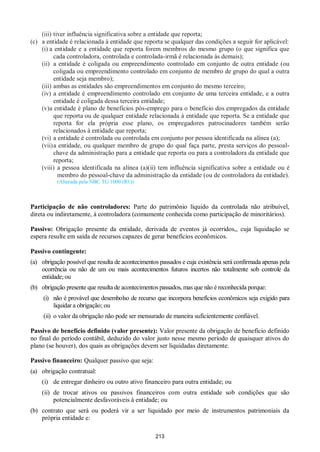 213
(iii) tiver influência significativa sobre a entidade que reporta;
(c) a entidade é relacionada à entidade que reporta se qualquer das condições a seguir for aplicável:
(i) a entidade e a entidade que reporta forem membros do mesmo grupo (o que significa que
cada controladora, controlada e controlada-irmã é relacionada às demais);
(ii) a entidade é coligada ou empreendimento controlado em conjunto de outra entidade (ou
coligada ou empreendimento controlado em conjunto de membro de grupo do qual a outra
entidade seja membro);
(iii) ambas as entidades são empreendimentos em conjunto do mesmo terceiro;
(iv) a entidade é empreendimento controlado em conjunto de uma terceira entidade, e a outra
entidade é coligada dessa terceira entidade;
(v)a entidade é plano de benefícios pós-emprego para o benefício dos empregados da entidade
que reporta ou de qualquer entidade relacionada à entidade que reporta. Se a entidade que
reporta for ela própria esse plano, os empregadores patrocinadores também serão
relacionados à entidade que reporta;
(vi) a entidade é controlada ou controlada em conjunto por pessoa identificada na alínea (a);
(vii)a entidade, ou qualquer membro de grupo do qual faça parte, presta serviços do pessoal-
chave da administração para a entidade que reporta ou para a controladora da entidade que
reporta;
(viii) a pessoa identificada na alínea (a)(ii) tem influência significativa sobre a entidade ou é
membro do pessoal-chave da administração da entidade (ou de controladora da entidade).
(Alterada pela NBC TG 1000 (R1))
Participação de não controladores: Parte do patrimônio líquido da controlada não atribuível,
direta ou indiretamente, à controladora (comumente conhecida como participação de minoritários).
Passivo: Obrigação presente da entidade, derivada de eventos já ocorridos,, cuja liquidação se
espera resulte em saída de recursos capazes de gerar benefícios econômicos.
Passivo contingente:
(a) obrigação possível que resulta de acontecimentos passados e cuja existência será confirmada apenas pela
ocorrência ou não de um ou mais acontecimentos futuros incertos não totalmente sob controle da
entidade; ou
(b) obrigação presente que resulta de acontecimentos passados, mas que não é reconhecida porque:
(i) não é provável que desembolso de recurso que incorpora benefícios econômicos seja exigido para
liquidar a obrigação; ou
(ii) o valor da obrigação não pode ser mensurado de maneira suficientemente confiável.
Passivo de benefício definido (valor presente): Valor presente da obrigação de benefício definido
no final do período contábil, deduzido do valor justo nesse mesmo período de quaisquer ativos do
plano (se houver), dos quais as obrigações devem ser liquidadas diretamente.
Passivo financeiro: Qualquer passivo que seja:
(a) obrigação contratual:
(i) de entregar dinheiro ou outro ativo financeiro para outra entidade; ou
(ii) de trocar ativos ou passivos financeiros com outra entidade sob condições que são
potencialmente desfavoráveis à entidade; ou
(b) contrato que será ou poderá vir a ser liquidado por meio de instrumentos patrimoniais da
própria entidade e:
 
