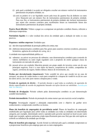 214
(i) pelo qual a entidade é ou pode ser obrigada a receber um número variável de instrumentos
patrimoniais da própria entidade; ou
(ii) será ou poderá vir a ser liquidado exceto pela troca de quantia fixa de dinheiro ou outro
ativo financeiro por um número fixo de instrumentos patrimoniais da própria entidade.
Para esse fim, os instrumentos patrimoniais da própria entidade não incluem instrumentos
que sejam eles mesmos contratos para recebimento futuro ou transmissão futura dos
instrumentos patrimoniais da própria entidade.
Passivo fiscal diferido: Tributo a pagar ou a compensar em períodos contábeis futuros, referente a
diferenças temporárias.
Patrimônio líquido é o valor residual dos ativos da entidade após a dedução de todos os seus
passivos.
Pequenas e médias empresas: Entidades que:
(a) não têm responsabilidade de prestação pública de contas; mas
(b) elaboram demonstrações contábeis para fins gerais para usuários externos (credores, processos
licitatórios, agências de avaliação de rating, etc.).
A entidade tem responsabilidade pública se:
(a) submeter, ou estiver no processo de submeter, suas demonstrações contábeis para comissão de
valores mobiliários ou outro órgão regulador com o propósito de emitir qualquer classe de
instrumento em mercado de ações; ou
(b) possuir ativos em condição fiduciária perante um grupo amplo de terceiros como um de seus
principais negócios. Esse é o caso típico de bancos, cooperativas de crédito, companhias de
seguro, corretoras de seguro, fundos mútuos, bancos de investimento, etc.
Perdas por desvalorização (impairment): Valor contábil do ativo que excede (a) no caso de
estoques, seu preço de venda menos o custo para completá-lo e despesa de vendê-lo ou (b) no caso
de outros ativos, seu valor justo menos a despesa para a venda.
Período de aquisição de direito – O período durante o qual todas as condições de aquisição de
direito especificadas de acordo de pagamento baseado em ações devem ser satisfeitas. (Incluída pela
NBC TG 1000 (R1)
Período de divulgação: Período coberto pelas demonstrações contábeis ou por demonstração
contábil intermediária.
Período intermediário: Período de prestação de contas menor que um exercício social completo.
Pesquisa: Investigação original e planejada empreendida com o objetivo de ganhar novo
conhecimento e compreensão científica ou técnica.
Plano (de benefício de empregado) de previdência social: Planos de benefício de empregado
estabelecidos por legislação para cobrir todas as entidades (ou todas as entidades em determinada
categoria, por exemplo, determinado setor) e operados pelo governo nacional ou local ou por outro
órgão (por exemplo, agência autônoma criada especificamente para esse fim) que não está sujeita ao
controle ou influência da entidade que divulga.
Plano de benefício pós-emprego: Acordo formal ou informal pelo qual a entidade compromete-se
a proporcionar benefícios pós-emprego para um ou mais empregados.
 