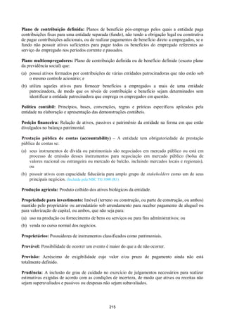 215
Plano de contribuição definida: Planos de benefício pós-emprego pelos quais a entidade paga
contribuições fixas para uma entidade separada (fundo), não tendo a obrigação legal ou construtiva
de pagar contribuições adicionais, ou de realizar pagamentos de benefício direto a empregados, se o
fundo não possuir ativos suficientes para pagar todos os benefícios do empregado referentes ao
serviço do empregado nos períodos corrente e passados.
Plano multiempregadores: Plano de contribuição definida ou de benefício definido (exceto plano
da previdência social) que:
(a) possui ativos formados por contribuições de várias entidades patrocinadoras que não estão sob
o mesmo controle acionário; e
(b) utiliza aqueles ativos para fornecer benefícios a empregados a mais de uma entidade
patrocinadora, de modo que os níveis de contribuição e benefício sejam determinados sem
identificar a entidade patrocinadora que emprega os empregados em questão.
Política contábil: Princípios, bases, convenções, regras e práticas específicos aplicados pela
entidade na elaboração e apresentação das demonstrações contábeis.
Posição financeira: Relação de ativos, passivos e patrimônio da entidade na forma em que estão
divulgados no balanço patrimonial.
Prestação pública de contas (accountability) – A entidade tem obrigatoriedade de prestação
pública de contas se:
(a) seus instrumentos de dívida ou patrimoniais são negociados em mercado público ou está em
processo de emissão desses instrumentos para negociação em mercado público (bolsa de
valores nacional ou estrangeira ou mercado de balcão, incluindo mercados locais e regionais),
ou
(b) possuir ativos com capacidade fiduciária para amplo grupo de stakeholders como um de seus
principais negócios. (Incluída pela NBC TG 1000 (R1)
Produção agrícola: Produto colhido dos ativos biológicos da entidade.
Propriedade para investimento: Imóvel (terreno ou construção, ou parte de construção, ou ambos)
mantido pelo proprietário ou arrendatário sob arrendamento para receber pagamento de aluguel ou
para valorização de capital, ou ambos, que não seja para:
(a) uso na produção ou fornecimento de bens ou serviços ou para fins administrativos; ou
(b) venda no curso normal dos negócios.
Proprietários: Possuidores de instrumentos classificados como patrimoniais.
Provável: Possibilidade de ocorrer um evento é maior do que a de não ocorrer.
Provisão: Acréscimo de exigibilidade cujo valor e/ou prazo de pagamento ainda não está
totalmente definido.
Prudência: A inclusão de grau de cuidado no exercício de julgamentos necessários para realizar
estimativas exigidas de acordo com as condições de incerteza, de modo que ativos ou receitas não
sejam superavaliados e passivos ou despesas não sejam subavaliados.
 