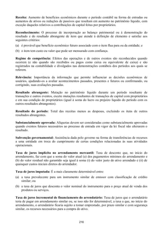 216
Receita: Aumento de benefícios econômicos durante o período contábil na forma de entradas ou
aumentos de ativos ou reduções de passivos que resultam em aumento no patrimônio líquido, com
exceção daqueles relativos a contribuições de capital feitas por proprietários.
Reconhecimento: O processo de incorporação ao balanço patrimonial ou à demonstração do
resultado e do resultado abrangente de item que atende à definição de elemento e satisfaz aos
seguintes critérios:
(a) é provável que benefício econômico futuro associado com o item flua para ou da entidade; e
(b) o item tem custo ou valor que pode ser mensurado com confiança.
Regime de competência: Efeitos das operações e de outros eventos são reconhecidos quando
ocorrem (e não quando são recebidos ou pagos como caixa ou equivalente de caixa) e são
registrados na contabilidade e divulgados nas demonstrações contábeis dos períodos aos quais se
referem.
Relevância: Importância da informação que permite influenciar as decisões econômicas de
usuários, ajudando-os a avaliar acontecimentos passados, presentes e futuros ou confirmando, ou
corrigindo, suas avaliações passadas.
Resultado abrangente: Mutação no patrimônio líquido durante um período resultante de
transações e outros eventos, exceto mutações resultantes de transações de capital com proprietários
e em sua condição de proprietários (igual à soma do lucro ou prejuízo líquido do período com os
outros resultados abrangentes).
Resultado do período: Total das receitas menos as despesas, excluindo os itens de outros
resultados abrangentes.
Substancialmente aprovada: Alíquotas devem ser consideradas como substancialmente aprovadas
quando eventos futuros necessários ao processo de entrada em vigor da lei fiscal não alterarem o
resultado.
Subvenção governamental: Assistência dada pelo governo na forma de transferências de recursos
a uma entidade em troca do cumprimento de certas condições relacionadas às suas atividades
operacionais.
Taxa de juros implícita no arrendamento mercantil: Taxa de desconto que, no início do
arrendamento, faz com que a soma do valor atual (a) dos pagamentos mínimos do arrendamento e
(b) do valor residual não garantido seja igual à soma (i) do valor justo do ativo arrendado e (ii) de
quaisquer custos iniciais diretos do arrendador.
Taxa de juros imputada: É a mais claramente determinável entre:
(a) a taxa prevalecente para um instrumento similar de emissor com classificação de crédito
similar; ou
(b) a taxa de juros que desconta o valor nominal do instrumento para o preço atual de venda dos
produtos ou serviços.
Taxa de juros incremental de financiamento do arrendatário: Taxa de juros que o arrendatário
teria de pagar em arrendamento similar ou, se isso não for determinável, a taxa a que, no início do
arrendamento, o arrendatário ficaria sujeito a tomar emprestado, por prazo similar e com segurança
similar, os recursos necessários para a compra do ativo.
 