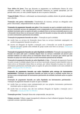 217
Taxa efetiva de juros: Taxa que desconta os pagamentos ou recebimentos futuros de caixa
estimados, durante a vida esperada do instrumento financeiro ou, quando apropriado, por um
período mais curto, ao valor contábil líquido do ativo ou passivo financeiro.
Tempestividade: Oferecer a informação nas demonstrações contábeis dentro do período adequado
para a decisão.
Transação com partes relacionadas: Transferência de recursos, serviços ou obrigações entre
partes relacionadas, independentemente do preço cobrado.
Transação de pagamento baseada em ações: Uma transação na qual a entidade recebe bens ou
serviços (incluindo serviços de empregado) como compensação por instrumentos patrimoniais da
entidade (incluindo ações ou opções de ação), ou adquire bens ou serviços contraindo passivos com
o fornecedor desses bens ou serviços por valores que são baseados no preço das ações da entidade
ou outros instrumentos patrimoniais da entidade.
Transação de pagamento baseada em ações – Transação na qual a entidade:
(a) recebe bens ou serviços do fornecedor desses bens ou serviços (incluindo empregado) em
acordo de pagamento baseado em ações; ou
(b) incorre em obrigação de liquidar a transação com o fornecedor em acordo de pagamento
baseado em ações quando outra entidade do grupo recebe esses bens ou serviços. (Alterada pela
NBC TG 1000 (R1)
Transação de pagamento baseada em ações liquidada em dinheiro: Transação cujo pagamento é
baseado em ações pela qual a entidade adquire bens ou serviços contraindo um passivo para
transferir dinheiro ou outros ativos ao fornecedor desses bens ou serviços por valores que são
baseados no preço (ou valor) das ações ou outro instrumento patrimonial da entidade.
Transação de pagamento baseada em ações liquidada à vista – Transação de pagamento baseada
em ações em que a entidade adquire bens ou serviços incorrendo em passivo para transferir caixa ou
outros ativos ao fornecedor desses bens ou serviços, por valores baseados no preço (ou valor) de
instrumentos patrimoniais (incluindo ações ou opções de ações) da entidade ou de outra entidade do
grupo. (Alterada pela NBC TG 1000 (R1))
Transação de pagamento baseada em ações liquidada pela entrega de instrumentos
patrimoniais: Transação de pagamento baseada em ações na qual a entidade recebe bens ou
serviços como contraprestação de instrumentos patrimoniais da entidade (incluindo ações ou opções
de ação).
Transação de pagamento baseada em ações liquidada em instrumentos patrimoniais –
Transação de pagamento baseada em ações na qual a entidade:
(a) recebe bens ou serviços como contraprestação por seus próprios instrumentos patrimoniais
(incluindo ações ou opções de ações); ou
(b) recebe bens ou serviços, mas não tem nenhuma obrigação de liquidar a transação com o
fornecedor. (Alterada pela NBC TG 1000 (R1))
Transação prevista: Transação futura não comprometida, mas prevista.
Tributo corrente: Tributo a pagar (recuperável) referente ao lucro tributável (prejuízo fiscal) para
o período corrente e períodos passados.
 