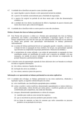 22
4.7 A entidade deve classificar um passivo como circulante quando:
(a) espera liquidar o passivo durante o ciclo operacional normal da entidade;
(b) o passivo for mantido essencialmente para a finalidade de negociação;
(c) o passivo for exigível no período de até doze meses após a data das demonstrações
contábeis; ou
(d) a entidade não tiver direito incondicional de diferir a liquidação do passivo durante pelo
menos doze meses após a data de divulgação.
4.8 A entidade deve classificar todos os outros passivos como não circulantes.
Ordem e formato dos itens no balanço patrimonial
4.9 Esta Norma não prescreve a ordem ou o formato para apresentação dos itens no balanço
patrimonial, mas lembra a necessidade do atendimento à legislação vigente. O item 4.2
fornece simplesmente uma lista dos itens que são suficientemente diferentes na sua natureza
ou função para permitir uma apresentação individualizada no balanço patrimonial.
Adicionalmente:
(a) as contas do balanço patrimonial devem ser segregadas quando o tamanho, a natureza ou
a função de item ou agregação de itens similares, for tal que, sua apresentação separada
seja relevante na compreensão da posição patrimonial e financeira da entidade; e
(b) a nomenclatura de contas utilizada e sua ordem de apresentação ou agregação de itens
semelhantes podem ser modificadas de acordo com a natureza da entidade e de suas
transações, no sentido de prover informação que seja relevante na compreensão da
posição financeira e patrimonial da entidade.
4.10 A decisão acerca da apresentação separada de itens adicionais deve ser baseada na avaliação
de todas as seguintes informações:
(a) dos valores, natureza e liquidez dos ativos;
(b) da função dos ativos na entidade; e
(c) dos valores, natureza e prazo dos passivos.
Informação a ser apresentada no balanço patrimonial ou em notas explicativas
4.11 A entidade deve divulgar, no balanço patrimonial ou nas notas explicativas, obedecida a
legislação vigente, as seguintes subclassificações de contas:
(a) ativo imobilizado, nas classificações apropriadas para a entidade;
(b) contas a receber e outros recebíveis, demonstrando separadamente os valores relativos a
partes relacionadas, valores devidos por outras partes, e recebíveis gerados por receitas
contabilizadas pela competência, mas ainda não faturadas;
(c) estoques, demonstrando separadamente os valores de estoques:
(i) mantidos para venda no curso normal dos negócios;
(ii) que se encontram no processo produtivo para posterior venda;
(iii) na forma de materiais ou bens de consumo que serão consumidos no processo
produtivo ou na prestação de serviços;
 