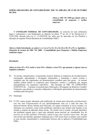 220
NORMA BRASILEIRA DE CONTABILIDADE, NBC TG 1000 (R1), DE 21 DE OUTUBRO
DE 2016
Altera a NBC TG 1000 que dispõe sobre a
contabilidade de pequenas e médias
empresas.
O CONSELHO FEDERAL DE CONTABILIDADE, no exercício de suas atribuições
legais e regimentais e com fundamento no disposto na alínea “f” do Art. 6º do Decreto-Lei n.º
9.295/1946, alterado pela Lei n.º 12.249/2010, faz saber que foi aprovada em seu Plenário a
alteração da seguinte Norma Brasileira de Contabilidade (NBC):
Altera o título Introdução, as seções 1, 2, 4 a 6, 9 a 12, 14 a 22, 26 a 30, 33 a 35 e o Apêndice –
Glossário de termos da NBC TG 1000 – Contabilidade para Pequenas e Médias Empresas,
conforme segue:
Introdução
Altera os itens P2 e P14, inclui o item P16 e elimina o item P13, que passam a vigorar com as
seguintes redações:
P2 As normas, interpretações e comunicados técnicos definem as exigências de reconhecimento,
mensuração, apresentação e divulgação relacionados a transações e outros eventos e
condições que são importantes em demonstrações contábeis para fins gerais. As normas
também podem definir as exigências para transações, eventos e condições que surgem
principalmente em segmentos específicos. São baseadas na NBC TG ESTRUTURA
CONCEITUAL – Estrutura Conceitual para Elaboração e Divulgação de Relatório Contábil-
Financeiro, que aborda os conceitos subjacentes à informação apresentada em demonstrações
contábeis para fins gerais.
P13 Eliminado.
P14 O CFC espera propor alterações pela publicação de minuta para discussão periodicamente,
mas não mais frequentemente do que aproximadamente uma vez a cada três anos. No
desenvolvimento dessas minutas para discussão, ele espera considerar as novas normas e as
alterações aos existentes, assim como problemas específicos que tenham sido trazidos à sua
atenção a respeito da aplicação desta norma. De acordo com a ocasião, ele pode identificar
um problema urgente para o qual uma alteração possa precisar ser considerada fora do
processo de revisão periódica. Entretanto, espera-se que essas ocasiões sejam raras. Até que
esta norma seja alterada, quaisquer mudanças que o CFC possa fazer ou propor com respeito
as suas normas, interpretações e comunicados técnicos não se aplicam à Contabilidade para
PMEs.
 
