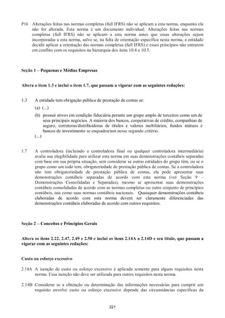 221
P16 Alterações feitas nas normas completas (full IFRS) não se aplicam a esta norma, enquanto ela
não for alterada. Esta norma é um documento individual. Alterações feitas nas normas
completas (full IFRS) não se aplicam a esta norma antes que essas alterações sejam
incorporadas a esta norma, salvo se, na falta de orientação específica nesta norma, a entidade
decidir aplicar a orientação das normas completas (full IFRS) e esses princípios não entrarem
em conflito com os requisitos na hierarquia dos itens 10.4 e 10.5.
Seção 1 – Pequenas e Médias Empresas
Altera o item 1.3 e inclui o item 1.7, que passam a vigorar com as seguintes redações:
1.3 A entidade tem obrigação pública de prestação de contas se:
(a) (...)
(b) possuir ativos em condição fiduciária perante um grupo amplo de terceiros como um de
seus principais negócios. A maioria dos bancos, cooperativas de crédito, companhias de
seguro, corretoras/distribuidoras de títulos e valores mobiliários, fundos mútuos e
bancos de investimento se enquadrariam nesse segundo critério.
(...)
1.7 A controladora (incluindo a controladora final ou qualquer controladora intermediária)
avalia sua elegibilidade para utilizar esta norma em suas demonstrações contábeis separadas
com base em sua própria situação, sem considerar se outras entidades do grupo têm, ou se o
grupo como um todo tem, obrigatoriedade de prestação pública de contas. Se a controladora
não tem obrigatoriedade de prestação pública de contas, ela pode apresentar suas
demonstrações contábeis separadas de acordo com esta norma (ver Seção 9 –
Demonstrações Consolidadas e Separadas), mesmo se apresentar suas demonstrações
contábeis consolidadas de acordo com as normas completas ou outro conjunto de princípios
contábeis, tais como suas normas contábeis nacionais. Quaisquer demonstrações contábeis
elaboradas de acordo com esta norma devem ser claramente diferenciadas das
demonstrações contábeis elaboradas de acordo com outros requisitos.
Seção 2 – Conceitos e Princípios Gerais
Altera os itens 2.22, 2.47, 2.49 e 2.50 e inclui os itens 2.14A a 2.14D e seu título, que passam a
vigorar com as seguintes redações:
Custo ou esforço excessivo
2.14A A isenção de custo ou esforço excessivo é aplicada somente para alguns requisitos nesta
norma. Essa isenção não deve ser utilizada para outros requisitos nesta norma.
2.14B Considerar se a obtenção ou determinação das informações necessárias para cumprir um
requisito envolve custo ou esforço excessivo depende das circunstâncias específicas da
 
