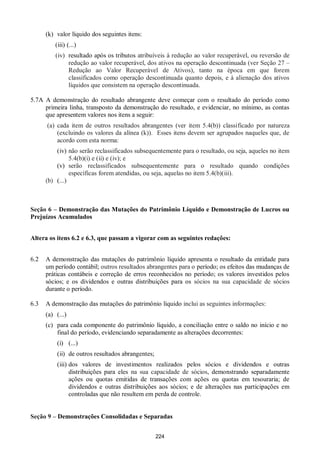 224
(k) valor líquido dos seguintes itens:
(iii) (...)
(iv) resultado após os tributos atribuíveis à redução ao valor recuperável, ou reversão de
redução ao valor recuperável, dos ativos na operação descontinuada (ver Seção 27 –
Redução ao Valor Recuperável de Ativos), tanto na época em que forem
classificados como operação descontinuada quanto depois, e à alienação dos ativos
líquidos que consistem na operação descontinuada.
5.7A A demonstração do resultado abrangente deve começar com o resultado do período como
primeira linha, transposto da demonstração do resultado, e evidenciar, no mínimo, as contas
que apresentem valores nos itens a seguir:
(a) cada item de outros resultados abrangentes (ver item 5.4(b)) classificado por natureza
(excluindo os valores da alínea (k)). Esses itens devem ser agrupados naqueles que, de
acordo com esta norma:
(iv) não serão reclassificados subsequentemente para o resultado, ou seja, aqueles no item
5.4(b)(i) e (ii) e (iv); e
(v) serão reclassificados subsequentemente para o resultado quando condições
específicas forem atendidas, ou seja, aquelas no item 5.4(b)(iii).
(b) (...)
Seção 6 – Demonstração das Mutações do Patrimônio Líquido e Demonstração de Lucros ou
Prejuízos Acumulados
Altera os itens 6.2 e 6.3, que passam a vigorar com as seguintes redações:
6.2 A demonstração das mutações do patrimônio líquido apresenta o resultado da entidade para
um período contábil; outros resultados abrangentes para o período; os efeitos das mudanças de
práticas contábeis e correção de erros reconhecidos no período; os valores investidos pelos
sócios; e os dividendos e outras distribuições para os sócios na sua capacidade de sócios
durante o período.
6.3 A demonstração das mutações do patrimônio líquido inclui as seguintes informações:
(a) (...)
(c) para cada componente do patrimônio líquido, a conciliação entre o saldo no início e no
final do período, evidenciando separadamente as alterações decorrentes:
(i) (...)
(ii) de outros resultados abrangentes;
(iii) dos valores de investimentos realizados pelos sócios e dividendos e outras
distribuições para eles na sua capacidade de sócios, demonstrando separadamente
ações ou quotas emitidas de transações com ações ou quotas em tesouraria; de
dividendos e outras distribuições aos sócios; e de alterações nas participações em
controladas que não resultem em perda de controle.
Seção 9 – Demonstrações Consolidadas e Separadas
 