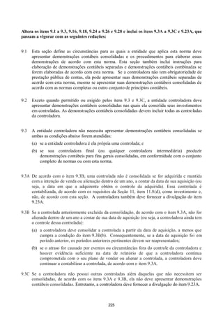 225
Altera os itens 9.1 a 9.3, 9.16, 9.18, 9.24 a 9.26 e 9.28 e inclui os itens 9.3A a 9.3C e 9.23A, que
passam a vigorar com as seguintes redações:
9.1 Esta seção define as circunstâncias para as quais a entidade que aplica esta norma deve
apresentar demonstrações contábeis consolidadas e os procedimentos para elaborar essas
demonstrações de acordo com esta norma. Esta seção também inclui instruções para
elaboração de demonstrações contábeis separadas e demonstrações contábeis combinadas se
forem elaboradas de acordo com esta norma. Se a controladora não tem obrigatoriedade de
prestação pública de contas, ela pode apresentar suas demonstrações contábeis separadas de
acordo com esta norma, mesmo se apresentar suas demonstrações contábeis consolidadas de
acordo com as normas completas ou outro conjunto de princípios contábeis.
9.2 Exceto quando permitido ou exigido pelos itens 9.3 e 9.3C, a entidade controladora deve
apresentar demonstrações contábeis consolidadas nas quais ela consolida seus investimentos
em controladas. As demonstrações contábeis consolidadas devem incluir todas as controladas
da controladora.
9.3 A entidade controladora não necessita apresentar demonstrações contábeis consolidadas se
ambas as condições abaixo forem atendidas:
(a) se a entidade controladora é ela própria uma controlada; e
(b) se sua controladora final (ou qualquer controladora intermediária) produzir
demonstrações contábeis para fins gerais consolidadas, em conformidade com o conjunto
completo de normas ou com esta norma.
9.3A De acordo com o item 9.3B, uma controlada não é consolidada se for adquirida e mantida
com a intenção de venda ou alienação dentro de um ano, a contar da data de sua aquisição (ou
seja, a data em que a adquirente obtém o controle da adquirida). Essa controlada é
contabilizada, de acordo com os requisitos da Seção 11, item 11.8(d), como investimento e,
não, de acordo com esta seção. A controladora também deve fornecer a divulgação do item
9.23A.
9.3B Se a controlada anteriormente excluída da consolidação, de acordo com o item 9.3A, não for
alienada dentro de um ano a contar de sua data de aquisição (ou seja, a controladora ainda tem
o controle dessa controlada):
(a) a controladora deve consolidar a controlada a partir da data de aquisição, a menos que
cumpra a condição do item 9.3B(b). Consequentemente, se a data de aquisição foi em
período anterior, os períodos anteriores pertinentes devem ser reapresentados;
(b) se o atraso for causado por eventos ou circunstâncias fora do controle da controladora e
houver evidência suficiente na data de relatório de que a controladora continua
comprometida com o seu plano de vender ou alienar a controlada, a controladora deve
continuar a contabilizar a controlada, de acordo com o item 9.3A.
9.3C Se a controladora não possui outras controladas além daquelas que não necessitem ser
consolidadas, de acordo com os itens 9.3A e 9.3B, ela não deve apresentar demonstrações
contábeis consolidadas. Entretanto, a controladora deve fornecer a divulgação do item 9.23A.
 