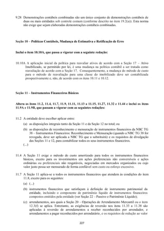 227
9.28 Demonstrações contábeis combinadas são um único conjunto de demonstrações contábeis de
duas ou mais entidades sob controle comum (conforme descrito no item 19.2(a)). Esta norma
não exige que sejam elaboradas demonstrações contábeis combinadas.
Seção 10 – Políticas Contábeis, Mudança de Estimativa e Retificação de Erro
Inclui o item 10.10A, que passa a vigorar com a seguinte redação:
10.10A A aplicação inicial da política para reavaliar ativos de acordo com a Seção 17 – Ativo
Imobilizado, se permitido por lei, é uma mudança na política contábil a ser tratada como
reavaliação de acordo com a Seção 17. Consequentemente, a mudança do método de custo
para o método de reavaliação para uma classe do imobilizado deve ser contabilizada
prospectivamente e, não, de acordo com os itens 10.11 e 10.12.
Seção 11 – Instrumentos Financeiros Básicos
Altera os itens 11.2, 11.4, 11.7, 11.9, 11.11, 11.13 a 11.15, 11.27, 11.32 e 11.44 e inclui os itens
11.9A e 11.9B, que passam a vigorar com as seguintes redações:
11.2 A entidade deve escolher aplicar entre:
(a) as disposições integrais tanto da Seção 11 e da Seção 12 no total; ou
(b) as disposições de reconhecimento e mensuração de instrumentos financeiros da NBC TG
38 – Instrumentos Financeiros: Reconhecimento e Mensuração (quando a NBC TG 38 for
revogada, deve ser aplicada a NBC TG que a substituirá) e os requisitos de divulgação
das Seções 11 e 12, para contabilizar todos os seus instrumentos financeiros.
(...)
11.4 A Seção 11 exige o método do custo amortizado para todos os instrumentos financeiros
básicos, exceto para os investimentos em ações preferenciais não conversíveis e ações
ordinárias ou preferenciais não resgatáveis, negociadas em mercados organizados ou cujo
valor justo possa ser mensurado de forma confiável sem custo ou esforço excessivo.
11.7 A Seção 11 aplica-se a todos os instrumentos financeiros que atendem às condições do item
11.8, exceto para os seguintes:
(a) (...)
(b) instrumentos financeiros que satisfaçam à definição de instrumento patrimonial da
entidade, incluindo o componente de patrimônio líquido de instrumentos financeiros
compostos emitidos pela entidade (ver Seção 22 – Passivo e Patrimônio Líquido);
(c) arrendamentos, aos quais a Seção 20 – Operações de Arrendamento Mercantil ou o item
12.3(f) se aplica. Entretanto, as exigências de reversão nos itens 11.33 a 11.38 são
aplicadas à reversão de arrendamentos a receber reconhecidos por arrendador, e
arrendamentos a pagar reconhecidos por arrendatário, e os requisitos de redução ao valor
 