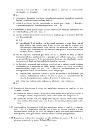 228
recuperável nos itens 11.21 a 11.26 se aplicam a recebíveis de arrendamento
reconhecidos por arrendador;
(d) (...)
(e) instrumentos financeiros, contratos e obrigações decorrentes de transação de pagamento
baseada em ações aos quais se aplica a Seção 26.
(f) ativos de reembolso que são contabilizados de acordo com a Seção 21 – Provisões,
Passivos Contingentes e Ativos Contingentes (ver item 21.9).
11.9 O instrumento de dívida que satisfaça a todas as condições das alíneas (a) a (d) abaixo deve
ser contabilizado de acordo com a Seção 11:
(a) retornos ao titular (mutuante/credor) avaliados na moeda em que o instrumento de dívida
está denominado são:
(i) (...)
(iv) a combinação de tal taxa fixa e variável, desde que ambas as taxas, fixa e variável,
sejam positivas (por exemplo, swap de taxa de juros com taxa fixa positiva e taxa
variável negativa não atenderia a esse critério). Para retornos de juros de taxa fixa e
variável, o juro é calculado multiplicando-se a taxa aplicável pela quantia principal
em aberto durante o período;
(b) não há disposição contratual que possa, por si só, resultar na perda do titular
(mutuante/credor) da quantia principal ou quaisquer juros atribuíveis ao período corrente
ou aos períodos anteriores. O fato de instrumento de dívida estar subordinado a outros
instrumentos de dívida não é exemplo de tal disposição contratual;
(c) as disposições contratuais que permitem ou exigem que o emissor (mutuário) pague
antecipadamente o instrumento de dívida, ou que permitem ou exigem que o titular
(mutuante/credor) resgate (ou seja, exija a restituição) antecipadamente, não são
contingentes em relação a eventos futuros, exceto para proteger:
(i) o titular contra a mudança no risco de crédito do emitente ou do instrumento (por
exemplo, inadimplências, reduções no nível de crédito ou descumprimento das
cláusulas do empréstimo) ou a mudança de controle do emitente; ou
(ii) o titular ou o emitente contra mudanças na tributação ou leis pertinentes;
(d) (...)
11.9A Exemplos de instrumentos de dívida que normalmente cumprem as condições do item
11.9(a)(iv) incluem:
(a) empréstimo bancário com taxa de juros fixa para o período inicial que posteriormente se
reverte para uma taxa de juros variável observável ou cotada após esse período; e
(b) empréstimo bancário com juros a pagar à taxa de juros variável, observável ou cotada,
mais uma taxa fixa durante toda a vida do ativo, por exemplo, Libor mais 200 pontos-
base.
11.9B Um exemplo de instrumento de dívida que normalmente atende às condições previstas no
item 11.9(c) é o empréstimo bancário, que permite ao mutuário rescindir o acordo
antecipadamente, ainda que ele possa ser obrigado a pagar uma multa para compensar o
banco por seus custos, pelo fato de o mutuário rescindir o acordo antecipadamente.
11.11 Exemplos de instrumentos financeiros que não satisfazem às condições do item 11.9 (e
encaixam-se, portanto, no alcance da Seção 12), incluem:
 