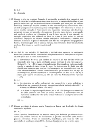 229
(a) (...)
(e) eliminada.
11.13 Quando o ativo ou o passivo financeiro é reconhecido, a entidade deve mensurá-lo pelo
custo da operação (incluindo os custos de transação, exceto na mensuração inicial de ativos e
passivos financeiros, que são subsequentemente mensurados pelo valor justo por meio do
resultado), a menos que o acordo constitua, de fato, uma transação de financiamento para a
entidade (para passivo financeiro) ou para a contraparte (para ativo financeiro) do acordo. O
acordo constitui transação de financiamento se o pagamento é postergado além dos termos
comerciais normais, por exemplo, o fornecimento de crédito isento de juros ao comprador
pela venda de produtos, ou é financiado à taxa de juros que não é a de mercado, por
exemplo, empréstimo sem incidência de juros ou a taxa de juros abaixo do mercado
concedido a empregado. Se o acordo constitui transação de financiamento, a entidade deve
mensurar os ativos e os passivos financeiros com base no valor presente dos pagamentos
futuros, descontados pela taxa de juros de mercado para instrumento de dívida semelhante,
conforme determinado no reconhecimento inicial.
(...)
11.14 Ao final de cada exercício de divulgação, a entidade deve mensurar os instrumentos
financeiros, conforme abaixo, sem nenhuma dedução dos custos da transação com os quais a
entidade possa arcar na venda ou na alienação:
(a) os instrumentos de dívida que atendem às condições do item 11.8(b) devem ser
mensurados com base no custo amortizado, usando o método da taxa efetiva de juros.
Os itens 11.15 a 11.20 fornecem orientação para a determinação do custo amortizado
usando o método da taxa efetiva de juros. Os instrumentos de dívida que são
classificados como ativos ou passivos circulantes devem ser mensurados com base no
valor não descontado de caixa ou outra consideração que se espera deva ser paga ou
recebida (ou seja, líquido de reduções ao valor recuperável, ver itens 11.21 a 11.26), a
menos que o acordo se constitua, de fato, em transação de financiamento (ver item
11.13);
(b) (...)
(c) os investimentos em ações preferenciais não conversíveis e ações ordinárias e
preferenciais não resgatáveis devem ser mensurados conforme abaixo (os itens 11.27 a
11.32 fornecem orientação sobre o valor justo):
(i) se as ações são negociadas publicamente, ou se seu valor justo pode ser mensurado
de forma confiável sem custo ou esforço excessivo, o investimento deve ser
mensurado com base no valor justo, com as mudanças no valor justo reconhecidas
no resultado;
(ii) (...)
11.15 O custo amortizado de ativo ou passivo financeiro, na data de cada divulgação, é o líquido
das quantias seguintes:
(a) (...)
Ativos e passivos financeiros que não possuem taxa de juros declarada, que não se referem a
acordo que constitui transação de financiamento e que são classificados como ativos e
passivos circulantes, devem ser mensurados, inicialmente, com base no valor não
descontado, de acordo com o item 11.13. Assim, a alínea (c) acima não se aplica a eles.
 