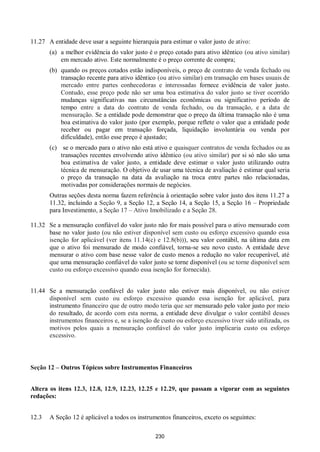 230
11.27 A entidade deve usar a seguinte hierarquia para estimar o valor justo de ativo:
(a) a melhor evidência do valor justo é o preço cotado para ativo idêntico (ou ativo similar)
em mercado ativo. Este normalmente é o preço corrente de compra;
(b) quando os preços cotados estão indisponíveis, o preço de contrato de venda fechado ou
transação recente para ativo idêntico (ou ativo similar) em transação em bases usuais de
mercado entre partes conhecedoras e interessadas fornece evidência de valor justo.
Contudo, esse preço pode não ser uma boa estimativa do valor justo se tiver ocorrido
mudanças significativas nas circunstâncias econômicas ou significativo período de
tempo entre a data do contrato de venda fechado, ou da transação, e a data de
mensuração. Se a entidade pode demonstrar que o preço da última transação não é uma
boa estimativa do valor justo (por exemplo, porque reflete o valor que a entidade pode
receber ou pagar em transação forçada, liquidação involuntária ou venda por
dificuldade), então esse preço é ajustado;
(c) se o mercado para o ativo não está ativo e quaisquer contratos de venda fechados ou as
transações recentes envolvendo ativo idêntico (ou ativo similar) por si só não são uma
boa estimativa de valor justo, a entidade deve estimar o valor justo utilizando outra
técnica de mensuração. O objetivo de usar uma técnica de avaliação é estimar qual seria
o preço da transação na data da avaliação na troca entre partes não relacionadas,
motivadas por considerações normais de negócios.
Outras seções desta norma fazem referência à orientação sobre valor justo dos itens 11.27 a
11.32, incluindo a Seção 9, a Seção 12, a Seção 14, a Seção 15, a Seção 16 – Propriedade
para Investimento, a Seção 17 – Ativo Imobilizado e a Seção 28.
11.32 Se a mensuração confiável do valor justo não for mais possível para o ativo mensurado com
base no valor justo (ou não estiver disponível sem custo ou esforço excessivo quando essa
isenção for aplicável (ver itens 11.14(c) e 12.8(b))), seu valor contábil, na última data em
que o ativo foi mensurado de modo confiável, torna-se seu novo custo. A entidade deve
mensurar o ativo com base nesse valor de custo menos a redução no valor recuperável, até
que uma mensuração confiável do valor justo se torne disponível (ou se torne disponível sem
custo ou esforço excessivo quando essa isenção for fornecida).
11.44 Se a mensuração confiável do valor justo não estiver mais disponível, ou não estiver
disponível sem custo ou esforço excessivo quando essa isenção for aplicável, para
instrumento financeiro que de outro modo teria que ser mensurado pelo valor justo por meio
do resultado, de acordo com esta norma, a entidade deve divulgar o valor contábil desses
instrumentos financeiros e, se a isenção de custo ou esforço excessivo tiver sido utilizada, os
motivos pelos quais a mensuração confiável do valor justo implicaria custo ou esforço
excessivo.
Seção 12 – Outros Tópicos sobre Instrumentos Financeiros
Altera os itens 12.3, 12.8, 12.9, 12.23, 12.25 e 12.29, que passam a vigorar com as seguintes
redações:
12.3 A Seção 12 é aplicável a todos os instrumentos financeiros, exceto os seguintes:
 