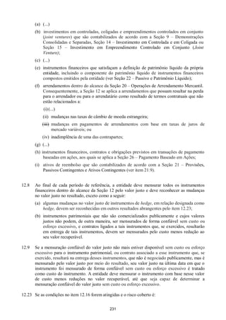 231
(a) (...)
(b) investimentos em controladas, coligadas e empreendimentos controlados em conjunto
(joint ventures) que são contabilizados de acordo com a Seção 9 – Demonstrações
Consolidadas e Separadas, Seção 14 – Investimento em Controlada e em Coligada ou
Seção 15 – Investimento em Empreendimento Controlado em Conjunto (Joint
Venture);
(c) (...)
(e) instrumentos financeiros que satisfaçam a definição de patrimônio líquido da própria
entidade, incluindo o componente do patrimônio líquido de instrumentos financeiros
compostos emitidos pela entidade (ver Seção 22 – Passivo e Patrimônio Líquido);
(f) arrendamentos dentro do alcance da Seção 20 – Operações de Arrendamento Mercantil.
Consequentemente, a Seção 12 se aplica a arrendamentos que possam resultar na perda
para o arrendador ou para o arrendatário como resultado de termos contratuais que não
estão relacionados a:
(i)(...)
(ii) mudanças nas taxas de câmbio de moeda estrangeira;
(iii) mudanças em pagamentos de arrendamentos com base em taxas de juros de
mercado variáveis; ou
(iv) inadimplência de uma das contrapartes;
(g) (...)
(h) instrumentos financeiros, contratos e obrigações previstos em transações de pagamento
baseadas em ações, aos quais se aplica a Seção 26 – Pagamento Baseado em Ações;
(i) ativos de reembolso que são contabilizados de acordo com a Seção 21 – Provisões,
Passivos Contingentes e Ativos Contingentes (ver item 21.9).
12.8 Ao final de cada período de referência, a entidade deve mensurar todos os instrumentos
financeiros dentro do alcance da Seção 12 pelo valor justo e deve reconhecer as mudanças
no valor justo no resultado, exceto como a seguir:
(a) algumas mudanças no valor justo de instrumentos de hedge, em relação designada como
hedge, devem ser reconhecidas em outros resultados abrangentes pelo item 12.23;
(b) instrumentos patrimoniais que não são comercializados publicamente e cujos valores
justos não podem, de outra maneira, ser mensurados de forma confiável sem custo ou
esforço excessivo, e contratos ligados a tais instrumentos que, se exercidos, resultarão
em entrega de tais instrumentos, devem ser mensurados pelo custo menos redução ao
seu valor recuperável.
12.9 Se a mensuração confiável do valor justo não mais estiver disponível sem custo ou esforço
excessivo para o instrumento patrimonial, ou contrato associado a esse instrumento que, se
exercido, resultará na entrega desses instrumentos, que não é negociado publicamente, mas é
mensurado pelo valor justo por meio do resultado, seu valor justo na última data em que o
instrumento foi mensurado de forma confiável sem custo ou esforço excessivo é tratado
como custo do instrumento. A entidade deve mensurar o instrumento com base nesse valor
de custo menos reduções no valor recuperável, até que seja capaz de determinar a
mensuração confiável do valor justo sem custo ou esforço excessivo.
12.23 Se as condições no item 12.16 forem atingidas e o risco coberto é:
 