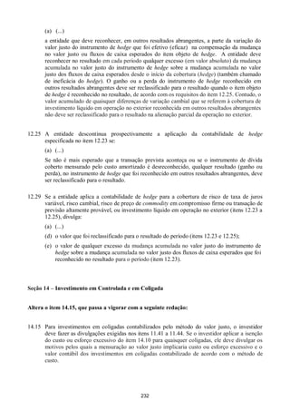 232
(a) (...)
a entidade que deve reconhecer, em outros resultados abrangentes, a parte da variação do
valor justo do instrumento de hedge que foi efetivo (eficaz) na compensação da mudança
no valor justo ou fluxos de caixa esperados do item objeto de hedge. A entidade deve
reconhecer no resultado em cada período qualquer excesso (em valor absoluto) da mudança
acumulada no valor justo do instrumento de hedge sobre a mudança acumulada no valor
justo dos fluxos de caixa esperados desde o início da cobertura (hedge) (também chamado
de ineficácia do hedge). O ganho ou a perda do instrumento de hedge reconhecido em
outros resultados abrangentes deve ser reclassificado para o resultado quando o item objeto
de hedge é reconhecido no resultado, de acordo com os requisitos do item 12.25. Contudo, o
valor acumulado de quaisquer diferenças de variação cambial que se referem à cobertura de
investimento líquido em operação no exterior reconhecida em outros resultados abrangentes
não deve ser reclassificado para o resultado na alienação parcial da operação no exterior.
12.25 A entidade descontinua prospectivamente a aplicação da contabilidade de hedge
especificada no item 12.23 se:
(a) (...)
Se não é mais esperado que a transação prevista aconteça ou se o instrumento de dívida
coberto mensurado pelo custo amortizado é desreconhecido, qualquer resultado (ganho ou
perda), no instrumento de hedge que foi reconhecido em outros resultados abrangentes, deve
ser reclassificado para o resultado.
12.29 Se a entidade aplica a contabilidade de hedge para a cobertura de risco de taxa de juros
variável, risco cambial, risco de preço de commodity em compromisso firme ou transação de
previsão altamente provável, ou investimento líquido em operação no exterior (itens 12.23 a
12.25), divulga:
(a) (...)
(d) o valor que foi reclassificado para o resultado do período (itens 12.23 e 12.25);
(e) o valor de qualquer excesso da mudança acumulada no valor justo do instrumento de
hedge sobre a mudança acumulada no valor justo dos fluxos de caixa esperados que foi
reconhecido no resultado para o período (item 12.23).
Seção 14 – Investimento em Controlada e em Coligada
Altera o item 14.15, que passa a vigorar com a seguinte redação:
14.15 Para investimentos em coligadas contabilizados pelo método do valor justo, o investidor
deve fazer as divulgações exigidas nos itens 11.41 a 11.44. Se o investidor aplicar a isenção
do custo ou esforço excessivo do item 14.10 para quaisquer coligadas, ele deve divulgar os
motivos pelos quais a mensuração ao valor justo implicaria custo ou esforço excessivo e o
valor contábil dos investimentos em coligadas contabilizado de acordo com o método de
custo.
 