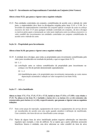 233
Seção 15 – Investimento em Empreendimento Controlado em Conjunto (Joint Venture)
Altera o item 15.21, que passa a vigorar com a seguinte redação:
15.21 Para entidades controladas em conjunto, contabilizadas de acordo com o método do valor
justo, o empreendedor deve fazer as divulgações exigidas pelos itens 11.41 a 11.44. Se o
investidor de empreendimento controlado em conjunto aplicar a isenção de custo ou esforço
excessivo do item 15.15 para qualquer entidade controlada em conjunto, ele deve divulgar
os motivos pelos quais a mensuração ao valor justo implicaria custo ou esforço excessivo e o
valor contábil dos investimentos em entidades controladas em conjunto contabilizadas de
acordo com o método de custo.
Seção 16 – Propriedade para Investimento
Altera o item 16.10, que passa a vigorar com a seguinte redação:
16.10 A entidade deve divulgar, para todas as propriedades para investimento contabilizadas pelo
valor justo reconhecidos no resultado do período, o que se segue (item 16.7):
(a) (...)
(e) conciliação entre os valores contabilizados da propriedade para investimento no
começo e no fim do período demonstrando separadamente:
(i) (...)
(iii) transferências para e de propriedade para investimento mensuradas ao custo menos
depreciação acumulada e redução ao valor recuperável (ver item 16.8);
(iv) (...)
Seção 17 – Ativo Imobilizado
Altera os itens 17.5, 17.6, 17.15, 17.31 e 17.32, inclui os itens 17.15A a 17.15D e seus títulos e
17.33. Na alínea (e) do item 31, é incluído o inciso (iv) e os incisos (iv) a (vii) existentes são
renumerados para incisos (v) a (viii), respectivamente, que passam a vigorar com as seguintes
redações:
17.5 Itens como peças de reposição, equipamentos de reserva e equipamentos de serviço devem
ser reconhecidos de acordo com esta seção quando atendem à definição de imobilizado.
Caso contrário, tais itens devem ser classificados como estoque.
17.6 Partes de alguns itens do ativo imobilizado podem requerer substituição em intervalos
regulares (por exemplo, o teto de edifício). Se se espera que a parte substituta acrescente
benefícios futuros à entidade, esta deve adicionar ao valor contábil do item de ativo
 