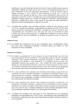 234
imobilizado o custo de substituição da parte de tal item. O valor contábil das partes que são
substituídas é baixado de acordo com os itens 17.27 a 17.30 independentemente de se as
partes substituídas tiverem sido depreciadas separadamente. Se não for praticável para a
entidade determinar o valor contábil da parte substituída, ela pode usar o custo da
substituição como indicação de qual era o custo da parte substituída na época em que foi
adquirida ou construída. O item 17.16 dispõe que, caso as partes principais de item do ativo
imobilizado tenham padrões de consumo de benefícios econômicos significativamente
diferentes, a entidade deve alocar o custo inicial do ativo para suas partes principais e
depreciar cada parte separadamente ao longo de sua vida útil.
17.15 A entidade deve escolher, como sua política contábil, o método de custo descrito no item
17.15A ou o método de reavaliação, se permitido por lei, descrito no item 17.15B e deve
aplicar essa política a toda classe do imobilizado. A entidade deve aplicar o método de custo
a propriedades para investimento cujo valor justo não pode ser mensurado de modo
confiável sem custo ou esforço excessivo. A entidade deve reconhecer os custos de serviço
de manutenção de item do imobilizado no resultado do período em que os custos são
incorridos.
Método de custo
17.15A A entidade deve mensurar os itens do ativo imobilizado, após o reconhecimento inicial,
pelo custo menos depreciação acumulada e quaisquer perdas por redução ao valor
recuperável de ativos acumuladas.
Método de reavaliação
17.15B A entidade, se permitido por lei, deve mensurar um item do imobilizado cujo valor justo
possa ser mensurado de forma confiável ao valor reavaliado, sendo seu valor justo na data da
reavaliação menos qualquer depreciação acumulada subsequente e perdas acumuladas
subsequentes por redução ao valor recuperável. As reavaliações devem ser feitas com
regularidade suficiente para garantir que o valor contábil não difira significativamente
daquele que seria determinado utilizando o valor justo no final do período. Os itens 11.27 a
11.32 fornecem orientação sobre como determinar o valor justo. Se um item do imobilizado
for reavaliado, toda a classe do imobilizado à qual pertence o ativo deve ser reavaliada.
17.15C Se o valor contábil do ativo aumentar como resultado da reavaliação, o aumento deve ser
reconhecido em outros resultados abrangentes e acumulados no patrimônio líquido, sob a
rubrica de ganho de reavaliação. Entretanto, o aumento deve ser reconhecido no resultado
até o limite em que corresponder à reversão de perda decorrente de reavaliação do mesmo
ativo anteriormente reconhecida no resultado.
17.15D Se o valor contábil do ativo diminuir como resultado da reavaliação, a redução deve ser
reconhecida no resultado. Entretanto, a redução deve ser reconhecida em outros resultados
abrangentes, de acordo com qualquer saldo credor existente no ganho de reavaliação desse
ativo, até o limite do saldo. A redução reconhecida em outros resultados abrangentes reduz o
valor acumulado no patrimônio líquido sob a rubrica ganho de reavaliação.
17.31 A entidade deve divulgar, para cada classe de ativo imobilizado que foi considerado
apropriado, em conformidade com o item 4.11(a) e, separadamente, para propriedades para
investimento reconhecidas pelo custo menos depreciação acumulada e perda por redução ao
valor recuperável:
 