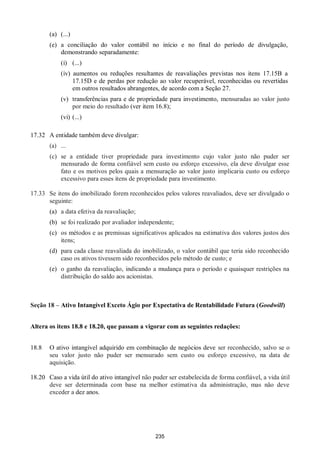 235
(a) (...)
(e) a conciliação do valor contábil no início e no final do período de divulgação,
demonstrando separadamente:
(i) (...)
(iv) aumentos ou reduções resultantes de reavaliações previstas nos itens 17.15B a
17.15D e de perdas por redução ao valor recuperável, reconhecidas ou revertidas
em outros resultados abrangentes, de acordo com a Seção 27.
(v) transferências para e de propriedade para investimento, mensuradas ao valor justo
por meio do resultado (ver item 16.8);
(vi) (...)
17.32 A entidade também deve divulgar:
(a) ...
(c) se a entidade tiver propriedade para investimento cujo valor justo não puder ser
mensurado de forma confiável sem custo ou esforço excessivo, ela deve divulgar esse
fato e os motivos pelos quais a mensuração ao valor justo implicaria custo ou esforço
excessivo para esses itens de propriedade para investimento.
17.33 Se itens do imobilizado forem reconhecidos pelos valores reavaliados, deve ser divulgado o
seguinte:
(a) a data efetiva da reavaliação;
(b) se foi realizado por avaliador independente;
(c) os métodos e as premissas significativos aplicados na estimativa dos valores justos dos
itens;
(d) para cada classe reavaliada do imobilizado, o valor contábil que teria sido reconhecido
caso os ativos tivessem sido reconhecidos pelo método de custo; e
(e) o ganho da reavaliação, indicando a mudança para o período e quaisquer restrições na
distribuição do saldo aos acionistas.
Seção 18 – Ativo Intangível Exceto Ágio por Expectativa de Rentabilidade Futura (Goodwill)
Altera os itens 18.8 e 18.20, que passam a vigorar com as seguintes redações:
18.8 O ativo intangível adquirido em combinação de negócios deve ser reconhecido, salvo se o
seu valor justo não puder ser mensurado sem custo ou esforço excessivo, na data de
aquisição.
18.20 Caso a vida útil do ativo intangível não puder ser estabelecida de forma confiável, a vida útil
deve ser determinada com base na melhor estimativa da administração, mas não deve
exceder a dez anos.
 