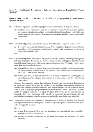 236
Seção 19 – Combinação de Negócios e Ágio por Expectativa de Rentabilidade Futura
(Goodwill)
Altera os itens 19.2, 19.11, 19.14, 19.15, 19.23, 19.25 e 19.26, que passam a vigorar com as
seguintes redações:
19.2 Esta seção especifica a contabilização para todas as combinações de negócios, exceto:
(a) combinações de entidades ou negócios sob controle comum. Controle comum significa
que todas as entidades ou negócios combinados são fundamentalmente controlados pela
mesma parte, ou partes, antes e depois da combinação de negócios e que o controle não
é transitório;
(b) (...)
19.11 A entidade adquirente deve mensurar o custo de combinação de negócios como a soma:
(a) dos valores justos, na data da aquisição, de ativos concedidos, de passivos incorridos ou
assumidos e de instrumentos patrimoniais emitidos pela adquirente, em troca do
controle da adquirida, mais
(b) (...)
19.14 A entidade adquirente deve, na data de aquisição, alocar o custo de combinação de negócios
pelo reconhecimento dos ativos, dos passivos e dos passivos contingentes identificáveis da
adquirida que atenderem aos critérios de reconhecimento do item 19.15 pelos valores justos
nessa data, exceto conforme abaixo:
(a) tributo diferido ativo ou passivo decorrente dos ativos adquiridos e passivos assumidos
em combinação de negócios devem ser reconhecidos e mensurados, de acordo com a
Seção 29 – Tributos sobre o Lucro;
(b) passivo (ou ativo, se houver) relacionado a acordos de benefícios a empregados da
adquirida deve ser reconhecido e mensurado, de acordo com a Seção 28 – Benefícios a
Empregados.
Qualquer diferença entre o custo da combinação de negócios e a participação da adquirente
no valor justo líquido dos ativos, dos passivos e das provisões para passivos contingentes
identificáveis reconhecidos nesse momento deve ser contabilizada em conformidade com os
itens 19.22 a 19.24 (como ágio por expectativa de rentabilidade futura – goodwill – ou como
ganho por compra vantajosa – deságio). Qualquer participação de não controladores na
adquirida deve ser mensurada pela parcela proporcional da participação de não
controladores nos valores reconhecidos dos ativos líquidos identificáveis da adquirida.
19.15 A entidade adquirente deve reconhecer separadamente os ativos, os passivos e os passivos
contingentes identificáveis da adquirida na data de aquisição apenas se eles atenderem, nessa
data, aos seguintes critérios:
(a) (...)
(c) no caso de ativo intangível, se seu valor justo puder ser mensurado de maneira confiável
sem custo ou esforço excessivo; e
(d) no caso de passivo contingente, se seu valor justo puder ser mensurado de forma
confiável.
 