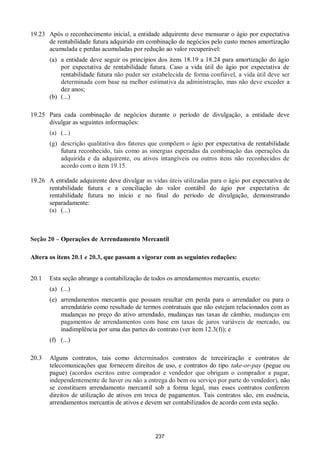 237
19.23 Após o reconhecimento inicial, a entidade adquirente deve mensurar o ágio por expectativa
de rentabilidade futura adquirido em combinação de negócios pelo custo menos amortização
acumulada e perdas acumuladas por redução ao valor recuperável:
(a) a entidade deve seguir os princípios dos itens 18.19 a 18.24 para amortização do ágio
por expectativa de rentabilidade futura. Caso a vida útil do ágio por expectativa de
rentabilidade futura não puder ser estabelecida de forma confiável, a vida útil deve ser
determinada com base na melhor estimativa da administração, mas não deve exceder a
dez anos;
(b) (...)
19.25 Para cada combinação de negócios durante o período de divulgação, a entidade deve
divulgar as seguintes informações:
(a) (...)
(g) descrição qualitativa dos fatores que compõem o ágio por expectativa de rentabilidade
futura reconhecido, tais como as sinergias esperadas da combinação das operações da
adquirida e da adquirente, ou ativos intangíveis ou outros itens não reconhecidos de
acordo com o item 19.15.
19.26 A entidade adquirente deve divulgar as vidas úteis utilizadas para o ágio por expectativa de
rentabilidade futura e a conciliação do valor contábil do ágio por expectativa de
rentabilidade futura no início e no final do período de divulgação, demonstrando
separadamente:
(a) (...)
Seção 20 – Operações de Arrendamento Mercantil
Altera os itens 20.1 e 20.3, que passam a vigorar com as seguintes redações:
20.1 Esta seção abrange a contabilização de todos os arrendamentos mercantis, exceto:
(a) (...)
(e) arrendamentos mercantis que possam resultar em perda para o arrendador ou para o
arrendatário como resultado de termos contratuais que não estejam relacionados com as
mudanças no preço do ativo arrendado, mudanças nas taxas de câmbio, mudanças em
pagamentos de arrendamentos com base em taxas de juros variáveis de mercado, ou
inadimplência por uma das partes do contrato (ver item 12.3(f)); e
(f) (...)
20.3 Alguns contratos, tais como determinados contratos de terceirização e contratos de
telecomunicações que fornecem direitos de uso, e contratos do tipo take-or-pay (pegue ou
pague) (acordos escritos entre comprador e vendedor que obrigam o comprador a pagar,
independentemente de haver ou não a entrega do bem ou serviço por parte do vendedor), não
se constituem arrendamento mercantil sob a forma legal, mas esses contratos conferem
direitos de utilização de ativos em troca de pagamentos. Tais contratos são, em essência,
arrendamentos mercantis de ativos e devem ser contabilizados de acordo com esta seção.
 