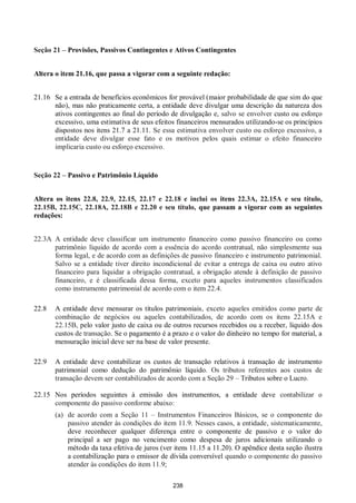 238
Seção 21 – Provisões, Passivos Contingentes e Ativos Contingentes
Altera o item 21.16, que passa a vigorar com a seguinte redação:
21.16 Se a entrada de benefícios econômicos for provável (maior probabilidade de que sim do que
não), mas não praticamente certa, a entidade deve divulgar uma descrição da natureza dos
ativos contingentes ao final do período de divulgação e, salvo se envolver custo ou esforço
excessivo, uma estimativa de seus efeitos financeiros mensurados utilizando-se os princípios
dispostos nos itens 21.7 a 21.11. Se essa estimativa envolver custo ou esforço excessivo, a
entidade deve divulgar esse fato e os motivos pelos quais estimar o efeito financeiro
implicaria custo ou esforço excessivo.
Seção 22 – Passivo e Patrimônio Líquido
Altera os itens 22.8, 22.9, 22.15, 22.17 e 22.18 e inclui os itens 22.3A, 22.15A e seu título,
22.15B, 22.15C, 22.18A, 22.18B e 22.20 e seu título, que passam a vigorar com as seguintes
redações:
22.3A A entidade deve classificar um instrumento financeiro como passivo financeiro ou como
patrimônio líquido de acordo com a essência do acordo contratual, não simplesmente sua
forma legal, e de acordo com as definições de passivo financeiro e instrumento patrimonial.
Salvo se a entidade tiver direito incondicional de evitar a entrega de caixa ou outro ativo
financeiro para liquidar a obrigação contratual, a obrigação atende à definição de passivo
financeiro, e é classificada dessa forma, exceto para aqueles instrumentos classificados
como instrumento patrimonial de acordo com o item 22.4.
22.8 A entidade deve mensurar os títulos patrimoniais, exceto aqueles emitidos como parte de
combinação de negócios ou aqueles contabilizados, de acordo com os itens 22.15A e
22.15B, pelo valor justo de caixa ou de outros recursos recebidos ou a receber, líquido dos
custos de transação. Se o pagamento é a prazo e o valor do dinheiro no tempo for material, a
mensuração inicial deve ser na base de valor presente.
22.9 A entidade deve contabilizar os custos de transação relativos à transação de instrumento
patrimonial como dedução do patrimônio líquido. Os tributos referentes aos custos de
transação devem ser contabilizados de acordo com a Seção 29 – Tributos sobre o Lucro.
22.15 Nos períodos seguintes à emissão dos instrumentos, a entidade deve contabilizar o
componente do passivo conforme abaixo:
(a) de acordo com a Seção 11 – Instrumentos Financeiros Básicos, se o componente do
passivo atender às condições do item 11.9. Nesses casos, a entidade, sistematicamente,
deve reconhecer qualquer diferença entre o componente de passivo e o valor do
principal a ser pago no vencimento como despesa de juros adicionais utilizando o
método da taxa efetiva de juros (ver itens 11.15 a 11.20). O apêndice desta seção ilustra
a contabilização para o emissor de dívida conversível quando o componente do passivo
atender às condições do item 11.9;
 