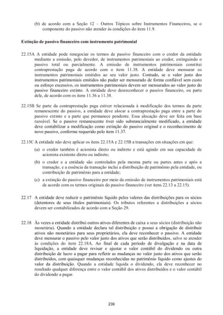239
(b) de acordo com a Seção 12 – Outros Tópicos sobre Instrumentos Financeiros, se o
componente do passivo não atender às condições do item 11.9.
Extinção de passivo financeiro com instrumento patrimonial
22.15A A entidade pode renegociar os termos de passivo financeiro com o credor da entidade
mediante a emissão, pelo devedor, de instrumentos patrimoniais ao credor, extinguindo o
passivo total ou parcialmente. A emissão de instrumentos patrimoniais constitui
contraprestação paga de acordo com o item 11.38. A entidade deve mensurar os
instrumentos patrimoniais emitidos ao seu valor justo. Contudo, se o valor justo dos
instrumentos patrimoniais emitidos não puder ser mensurado de forma confiável sem custo
ou esforço excessivo, os instrumentos patrimoniais devem ser mensurados ao valor justo do
passivo financeiro extinto. A entidade deve desreconhecer o passivo financeiro, ou parte
dele, de acordo com os itens 11.36 a 11.38.
22.15B Se parte da contraprestação paga estiver relacionada à modificação dos termos da parte
remanescente do passivo, a entidade deve alocar a contraprestação paga entre a parte do
passivo extinto e a parte que permanece pendente. Essa alocação deve ser feita em base
razoável. Se o passivo remanescente tiver sido substancialmente modificado, a entidade
deve contabilizar a modificação como extinção do passivo original e o reconhecimento de
novo passivo, conforme requerido pelo item 11.37.
22.15C A entidade não deve aplicar os itens 22.15A e 22.15B a transações em situações em que:
(a) o credor também é acionista direto ou indireto e está agindo em sua capacidade de
acionista existente direto ou indireto;
(b) o credor e a entidade são controlados pela mesma parte ou partes antes e após a
transação, e a essência da transação inclui a distribuição de patrimônio pela entidade, ou
contribuição de patrimônio para a entidade;
(c) a extinção do passivo financeiro por meio da emissão de instrumentos patrimoniais está
de acordo com os termos originais do passivo financeiro (ver itens 22.13 a 22.15).
22.17 A entidade deve reduzir o patrimônio líquido pelos valores das distribuições para os sócios
(detentores de seus títulos patrimoniais). Os tributos referentes a distribuições a sócios
devem ser contabilizados de acordo com a Seção 29.
22.18 Às vezes a entidade distribui outros ativos diferentes de caixa a seus sócios (distribuição não
monetária). Quando a entidade declara tal distribuição e possui a obrigação de distribuir
ativos não monetários para seus proprietários, ela deve reconhecer o passivo. A entidade
deve mensurar o passivo pelo valor justo dos ativos que serão distribuídos, salvo se atender
às condições do item 22.18A. Ao final de cada período de divulgação e na data de
liquidação, a entidade deve revisar e ajustar o valor contábil do dividendo ou outra
distribuição de lucro a pagar para refletir as mudanças no valor justo dos ativos que serão
distribuídos, com quaisquer mudanças reconhecidas no patrimônio líquido como ajustes do
valor da distribuição. Quando a entidade liquida o dividendo, ela deve reconhecer no
resultado qualquer diferença entre o valor contábil dos ativos distribuídos e o valor contábil
do dividendo a pagar.
 