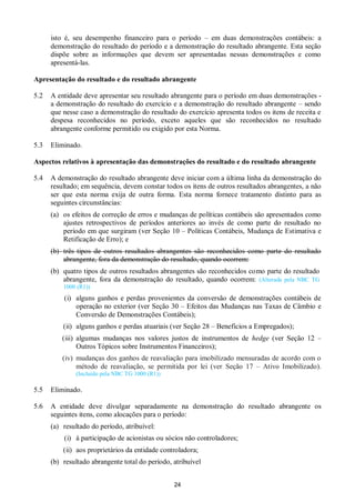 24
isto é, seu desempenho financeiro para o período – em duas demonstrações contábeis: a
demonstração do resultado do período e a demonstração do resultado abrangente. Esta seção
dispõe sobre as informações que devem ser apresentadas nessas demonstrações e como
apresentá-las.
Apresentação do resultado e do resultado abrangente
5.2 A entidade deve apresentar seu resultado abrangente para o período em duas demonstrações -
a demonstração do resultado do exercício e a demonstração do resultado abrangente – sendo
que nesse caso a demonstração do resultado do exercício apresenta todos os itens de receita e
despesa reconhecidos no período, exceto aqueles que são reconhecidos no resultado
abrangente conforme permitido ou exigido por esta Norma.
5.3 Eliminado.
Aspectos relativos à apresentação das demonstrações do resultado e do resultado abrangente
5.4 A demonstração do resultado abrangente deve iniciar com a última linha da demonstração do
resultado; em sequência, devem constar todos os itens de outros resultados abrangentes, a não
ser que esta norma exija de outra forma. Esta norma fornece tratamento distinto para as
seguintes circunstâncias:
(a) os efeitos de correção de erros e mudanças de políticas contábeis são apresentados como
ajustes retrospectivos de períodos anteriores ao invés de como parte do resultado no
período em que surgiram (ver Seção 10 – Políticas Contábeis, Mudança de Estimativa e
Retificação de Erro); e
(b) três tipos de outros resultados abrangentes são reconhecidos como parte do resultado
abrangente, fora da demonstração do resultado, quando ocorrem:
(b) quatro tipos de outros resultados abrangentes são reconhecidos como parte do resultado
abrangente, fora da demonstração do resultado, quando ocorrem: (Alterada pela NBC TG
1000 (R1))
(i) alguns ganhos e perdas provenientes da conversão de demonstrações contábeis de
operação no exterior (ver Seção 30 – Efeitos das Mudanças nas Taxas de Câmbio e
Conversão de Demonstrações Contábeis);
(ii) alguns ganhos e perdas atuariais (ver Seção 28 – Benefícios a Empregados);
(iii) algumas mudanças nos valores justos de instrumentos de hedge (ver Seção 12 –
Outros Tópicos sobre Instrumentos Financeiros);
(iv) mudanças dos ganhos de reavaliação para imobilizado mensuradas de acordo com o
método de reavaliação, se permitida por lei (ver Seção 17 – Ativo Imobilizado).
(Incluído pela NBC TG 1000 (R1))
5.5 Eliminado.
5.6 A entidade deve divulgar separadamente na demonstração do resultado abrangente os
seguintes itens, como alocações para o período:
(a) resultado do período, atribuível:
(i) à participação de acionistas ou sócios não controladores;
(ii) aos proprietários da entidade controladora;
(b) resultado abrangente total do período, atribuível
 