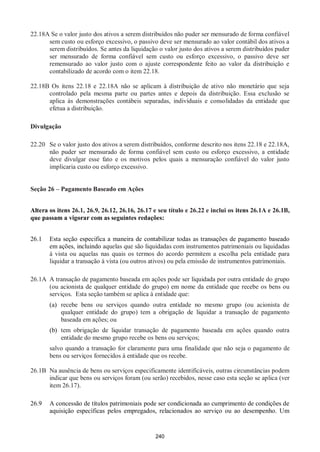 240
22.18A Se o valor justo dos ativos a serem distribuídos não puder ser mensurado de forma confiável
sem custo ou esforço excessivo, o passivo deve ser mensurado ao valor contábil dos ativos a
serem distribuídos. Se antes da liquidação o valor justo dos ativos a serem distribuídos puder
ser mensurado de forma confiável sem custo ou esforço excessivo, o passivo deve ser
remensurado ao valor justo com o ajuste correspondente feito ao valor da distribuição e
contabilizado de acordo com o item 22.18.
22.18B Os itens 22.18 e 22.18A não se aplicam à distribuição de ativo não monetário que seja
controlado pela mesma parte ou partes antes e depois da distribuição. Essa exclusão se
aplica às demonstrações contábeis separadas, individuais e consolidadas da entidade que
efetua a distribuição.
Divulgação
22.20 Se o valor justo dos ativos a serem distribuídos, conforme descrito nos itens 22.18 e 22.18A,
não puder ser mensurado de forma confiável sem custo ou esforço excessivo, a entidade
deve divulgar esse fato e os motivos pelos quais a mensuração confiável do valor justo
implicaria custo ou esforço excessivo.
Seção 26 – Pagamento Baseado em Ações
Altera os itens 26.1, 26.9, 26.12, 26.16, 26.17 e seu título e 26.22 e inclui os itens 26.1A e 26.1B,
que passam a vigorar com as seguintes redações:
26.1 Esta seção especifica a maneira de contabilizar todas as transações de pagamento baseado
em ações, incluindo aquelas que são liquidadas com instrumentos patrimoniais ou liquidadas
à vista ou aquelas nas quais os termos do acordo permitem a escolha pela entidade para
liquidar a transação à vista (ou outros ativos) ou pela emissão de instrumentos patrimoniais.
26.1A A transação de pagamento baseada em ações pode ser liquidada por outra entidade do grupo
(ou acionista de qualquer entidade do grupo) em nome da entidade que recebe os bens ou
serviços. Esta seção também se aplica à entidade que:
(a) recebe bens ou serviços quando outra entidade no mesmo grupo (ou acionista de
qualquer entidade do grupo) tem a obrigação de liquidar a transação de pagamento
baseada em ações; ou
(b) tem obrigação de liquidar transação de pagamento baseada em ações quando outra
entidade do mesmo grupo recebe os bens ou serviços;
salvo quando a transação for claramente para uma finalidade que não seja o pagamento de
bens ou serviços fornecidos à entidade que os recebe.
26.1B Na ausência de bens ou serviços especificamente identificáveis, outras circunstâncias podem
indicar que bens ou serviços foram (ou serão) recebidos, nesse caso esta seção se aplica (ver
item 26.17).
26.9 A concessão de títulos patrimoniais pode ser condicionada ao cumprimento de condições de
aquisição específicas pelos empregados, relacionados ao serviço ou ao desempenho. Um
 