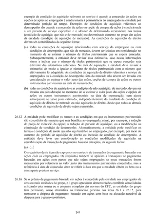 241
exemplo de condição de aquisição referente ao serviço é quando a concessão de ações ou
opções de ações ao empregado é condicionada à permanência do empregado na entidade por
determinado período de tempo. Exemplos de condições de aquisição referentes ao
desempenho são quando a concessão de ações ou opção de compra de ações é condicionada
a um período de serviço específico e o alcance de determinado crescimento nos lucros
(condição de aquisição que não é de mercado) ou determinado aumento no preço das ações
da entidade (condição de aquisição de mercado). As condições de aquisição de direito
devem ser contabilizadas da seguinte forma:
(a) todas as condições de aquisição relacionadas com serviço do empregado ou com
condições de desempenho, que não de mercado, devem ser levadas em consideração no
momento de se estimar o número de títulos patrimoniais que se espera conceder.
Subsequentemente, a entidade deve revisar essa estimativa, caso novas informações
virem a indicar que o número de títulos patrimoniais que se espera conceder seja
diferente das estimativas anteriores. Na data de aquisição, a entidade deve revisar a
estimativa de modo a igualar o número de títulos patrimoniais com o número que
efetivamente foi adquirido. As condições de aquisição de direito referentes a serviço de
empregados ou à condição de desempenho fora do mercado não devem ser levadas em
consideração ao estimar o valor justo das ações, opções de compra de ações ou outros
instrumentos patrimoniais na data de mensuração;
(b) todas as condições de aquisição e as condições de não aquisição, de mercado, devem ser
levadas em consideração no momento de se estimar o valor justo das ações e opções de
ações ou outros instrumentos patrimoniais na data de mensuração, sem ajuste
subsequente ao valor justo estimado, independentemente do resultado da condição de
aquisição de direito de mercado ou não aquisição de direito, desde que todas as demais
condições de aquisição de direito sejam cumpridas.
26.12 A entidade pode modificar os termos e as condições em que os instrumentos patrimoniais
são concedidos de maneira que seja benéfica ao empregado, como, por exemplo, a redução
do preço de exercício da opção; a redução do período de aquisição; ou a modificação ou
eliminação de condição de desempenho. Alternativamente, a entidade pode modificar os
termos e condições de modo que não seja benéfico ao empregado, por exemplo, por meio do
aumento do período de aquisição de direito ou inclusão de condição de desempenho. A
entidade deve levar em consideração as condições modificadas de aquisição na
contabilização da transação de pagamento baseado em ações, da seguinte forma:
(a) (...)
Os requisitos deste item são expressos no contexto de transações de pagamento baseadas em
ações com os empregados. Os requisitos também se aplicam a transações de pagamento
baseadas em ações com partes que não sejam empregados se essas transações forem
mensuradas por referência ao valor justo dos instrumentos patrimoniais concedidos, mas a
referência à data de concessão deve se referir à data em que a entidade obtém os bens ou a
contraparte presta o serviço.
26.16 Se o prêmio de pagamento baseado em ações é concedido pela entidade aos empregados de
uma ou mais entidades do grupo, e o grupo apresentar demonstrações contábeis consolidadas
utilizando esta norma ou o conjunto completo das normas do CFC, as entidades do grupo
têm permissão, como alternativa ao tratamento previsto nos itens 26.3 a 26.15, para
mensurar a despesa de pagamento baseado em ações com base na alocação razoável da
despesa para o grupo econômico.
 