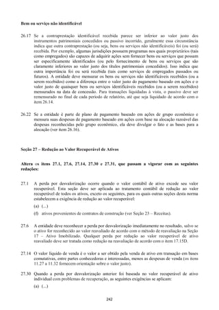 242
Bem ou serviço não identificável
26.17 Se a contraprestação identificável recebida parece ser inferior ao valor justo dos
instrumentos patrimoniais concedidos ou passivo incorrido, geralmente essa circunstância
indica que outra contraprestação (ou seja, bens ou serviços não identificáveis) foi (ou será)
recebida. Por exemplo, algumas jurisdições possuem programas nos quais proprietários (tais
como empregados) são capazes de adquirir ações sem fornecer bens ou serviços que possam
ser especificamente identificados (ou pelo fornecimento de bens ou serviços que são
claramente inferiores ao valor justo dos títulos patrimoniais concedidos). Isso indica que
outra importância foi ou será recebida (tais como serviços de empregados passados ou
futuros). A entidade deve mensurar os bens ou serviços não identificáveis recebidos (ou a
serem recebidos) como a diferença entre o valor justo do pagamento baseado em ações e o
valor justo de quaisquer bens ou serviços identificáveis recebidos (ou a serem recebidos)
mensurados na data de concessão. Para transações liquidadas à vista, o passivo deve ser
remensurado no final de cada período de relatório, até que seja liquidado de acordo com o
item 26.14.
26.22 Se a entidade é parte de plano de pagamento baseado em ações de grupo econômico e
mensura suas despesas de pagamento baseado em ações com base na alocação razoável das
despesas reconhecidas pelo grupo econômico, ela deve divulgar o fato e as bases para a
alocação (ver item 26.16).
Seção 27 – Redução ao Valor Recuperável de Ativos
Altera os itens 27.1, 27.6, 27.14, 27.30 e 27.31, que passam a vigorar com as seguintes
redações:
27.1 A perda por desvalorização ocorre quando o valor contábil de ativo excede seu valor
recuperável. Esta seção deve ser aplicada ao tratamento contábil de redução ao valor
recuperável de todos os ativos, exceto os seguintes, para os quais outras seções desta norma
estabelecem a exigência de redução ao valor recuperável:
(a) (...)
(f) ativos provenientes de contratos de construção (ver Seção 23 – Receitas).
27.6 A entidade deve reconhecer a perda por desvalorização imediatamente no resultado, salvo se
o ativo for reconhecido ao valor reavaliado de acordo com o método de reavaliação na Seção
17 – Ativo Imobilizado. Qualquer perda por redução ao valor recuperável de ativo
reavaliado deve ser tratada como redução na reavaliação de acordo com o item 17.15D.
27.14 O valor líquido de venda é o valor a ser obtido pela venda de ativo em transação em bases
comutativas, entre partes conhecedoras e interessadas, menos as despesas de venda (os itens
11.27 a 11.32 fornecem orientação sobre o valor justo).
27.30 Quando a perda por desvalorização anterior foi baseada no valor recuperável de ativo
individual com problemas de recuperação, as seguintes exigências se aplicam:
(a) (...)
 