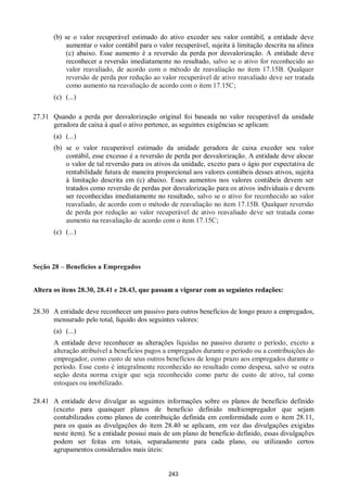 243
(b) se o valor recuperável estimado do ativo exceder seu valor contábil, a entidade deve
aumentar o valor contábil para o valor recuperável, sujeita à limitação descrita na alínea
(c) abaixo. Esse aumento é a reversão da perda por desvalorização. A entidade deve
reconhecer a reversão imediatamente no resultado, salvo se o ativo for reconhecido ao
valor reavaliado, de acordo com o método de reavaliação no item 17.15B. Qualquer
reversão de perda por redução ao valor recuperável de ativo reavaliado deve ser tratada
como aumento na reavaliação de acordo com o item 17.15C;
(c) (...)
27.31 Quando a perda por desvalorização original foi baseada no valor recuperável da unidade
geradora de caixa à qual o ativo pertence, as seguintes exigências se aplicam:
(a) (...)
(b) se o valor recuperável estimado da unidade geradora de caixa exceder seu valor
contábil, esse excesso é a reversão de perda por desvalorização. A entidade deve alocar
o valor de tal reversão para os ativos da unidade, exceto para o ágio por expectativa de
rentabilidade futura de maneira proporcional aos valores contábeis desses ativos, sujeita
à limitação descrita em (c) abaixo. Esses aumentos nos valores contábeis devem ser
tratados como reversão de perdas por desvalorização para os ativos individuais e devem
ser reconhecidas imediatamente no resultado, salvo se o ativo for reconhecido ao valor
reavaliado, de acordo com o método de reavaliação no item 17.15B. Qualquer reversão
de perda por redução ao valor recuperável de ativo reavaliado deve ser tratada como
aumento na reavaliação de acordo com o item 17.15C;
(c) (...)
Seção 28 – Benefícios a Empregados
Altera os itens 28.30, 28.41 e 28.43, que passam a vigorar com as seguintes redações:
28.30 A entidade deve reconhecer um passivo para outros benefícios de longo prazo a empregados,
mensurado pelo total, líquido dos seguintes valores:
(a) (...)
A entidade deve reconhecer as alterações líquidas no passivo durante o período, exceto a
alteração atribuível a benefícios pagos a empregados durante o período ou a contribuições do
empregador, como custo de seus outros benefícios de longo prazo aos empregados durante o
período. Esse custo é integralmente reconhecido no resultado como despesa, salvo se outra
seção desta norma exigir que seja reconhecido como parte do custo de ativo, tal como
estoques ou imobilizado.
28.41 A entidade deve divulgar as seguintes informações sobre os planos de benefício definido
(exceto para quaisquer planos de beneficio definido multiempregador que sejam
contabilizados como planos de contribuição definida em conformidade com o item 28.11,
para os quais as divulgações do item 28.40 se aplicam, em vez das divulgações exigidas
neste item). Se a entidade possui mais de um plano de benefício definido, essas divulgações
podem ser feitas em totais, separadamente para cada plano, ou utilizando certos
agrupamentos considerados mais úteis:
 