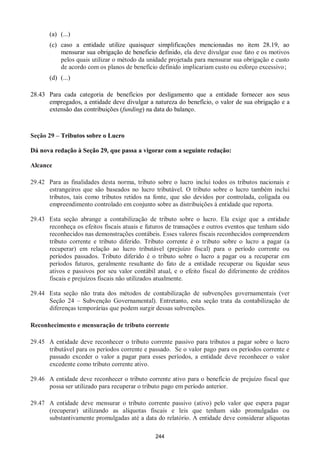 244
(a) (...)
(c) caso a entidade utilize quaisquer simplificações mencionadas no item 28.19, ao
mensurar sua obrigação de beneficio definido, ela deve divulgar esse fato e os motivos
pelos quais utilizar o método da unidade projetada para mensurar sua obrigação e custo
de acordo com os planos de benefício definido implicariam custo ou esforço excessivo;
(d) (...)
28.43 Para cada categoria de benefícios por desligamento que a entidade fornecer aos seus
empregados, a entidade deve divulgar a natureza do benefício, o valor de sua obrigação e a
extensão das contribuições (funding) na data do balanço.
Seção 29 – Tributos sobre o Lucro
Dá nova redação à Seção 29, que passa a vigorar com a seguinte redação:
Alcance
29.42 Para as finalidades desta norma, tributo sobre o lucro inclui todos os tributos nacionais e
estrangeiros que são baseados no lucro tributável. O tributo sobre o lucro também inclui
tributos, tais como tributos retidos na fonte, que são devidos por controlada, coligada ou
empreendimento controlado em conjunto sobre as distribuições à entidade que reporta.
29.43 Esta seção abrange a contabilização de tributo sobre o lucro. Ela exige que a entidade
reconheça os efeitos fiscais atuais e futuros de transações e outros eventos que tenham sido
reconhecidos nas demonstrações contábeis. Esses valores fiscais reconhecidos compreendem
tributo corrente e tributo diferido. Tributo corrente é o tributo sobre o lucro a pagar (a
recuperar) em relação ao lucro tributável (prejuízo fiscal) para o período corrente ou
períodos passados. Tributo diferido é o tributo sobre o lucro a pagar ou a recuperar em
períodos futuros, geralmente resultante do fato de a entidade recuperar ou liquidar seus
ativos e passivos por seu valor contábil atual, e o efeito fiscal do diferimento de créditos
fiscais e prejuízos fiscais não utilizados atualmente.
29.44 Esta seção não trata dos métodos de contabilização de subvenções governamentais (ver
Seção 24 – Subvenção Governamental). Entretanto, esta seção trata da contabilização de
diferenças temporárias que podem surgir dessas subvenções.
Reconhecimento e mensuração de tributo corrente
29.45 A entidade deve reconhecer o tributo corrente passivo para tributos a pagar sobre o lucro
tributável para os períodos corrente e passado. Se o valor pago para os períodos corrente e
passado exceder o valor a pagar para esses períodos, a entidade deve reconhecer o valor
excedente como tributo corrente ativo.
29.46 A entidade deve reconhecer o tributo corrente ativo para o benefício de prejuízo fiscal que
possa ser utilizado para recuperar o tributo pago em período anterior.
29.47 A entidade deve mensurar o tributo corrente passivo (ativo) pelo valor que espera pagar
(recuperar) utilizando as alíquotas fiscais e leis que tenham sido promulgadas ou
substantivamente promulgadas até a data do relatório. A entidade deve considerar alíquotas
 