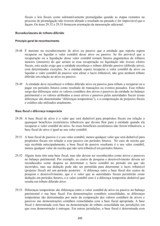 245
fiscais e leis fiscais como substantivamente promulgadas quando as etapas restantes no
processo de promulgação não tiverem afetado o resultado no passado e for improvável que o
façam. Os itens 29.32 e 29.33 fornecem orientação da mensuração adicional.
Reconhecimento de tributo diferido
Princípio geral de reconhecimento
29.48 É inerente no reconhecimento de ativo ou passivo que a entidade que reporta espera
recuperar ou liquidar o valor contábil desse ativo ou passivo. Se for provável que a
recuperação ou a liquidação desse valor contábil tornará futuros pagamentos de tributos
maiores (menores) do que seriam se essa recuperação ou liquidação não tivesse efeitos
fiscais, esta seção exige que a entidade reconheça o tributo diferido passivo (diferido ativo),
com determinadas exceções. Se a entidade espera recuperar o valor contábil de ativo ou
liquidar o valor contábil de passivo sem afetar o lucro tributável, não gera nenhum tributo
diferido em relação ao ativo ou passivo.
29.49 A entidade deve reconhecer o tributo diferido ativo ou passivo para tributo a recuperar ou a
pagar em períodos futuros como resultado de transações ou eventos passados. Esse tributo
surge das diferenças entre os valores contábeis dos ativos e passivos da entidade no balanço
patrimonial e os valores atribuídos a esses ativos e passivos pelas autoridades fiscais (essas
diferenças são denominadas “diferenças temporárias”), e a compensação de prejuízos fiscais
e créditos não utilizados atualmente.
Base fiscal e diferença temporária
29.50 A base fiscal de ativo é o valor que será dedutível para propósitos fiscais em relação a
quaisquer benefícios econômicos tributáveis que devam fluir para a entidade quando ela
recuperar o valor contábil do ativo. Se esses benefícios econômicos não forem tributáveis, a
base fiscal do ativo é igual ao seu valor contábil.
29.51 A base fiscal de passivo é o seu valor contábil, menos qualquer valor que será dedutível para
propósitos fiscais em relação a esse passivo em períodos futuros. No caso de receita que
seja recebida antecipadamente, a base fiscal do passivo resultante é o seu valor contábil,
menos qualquer valor da receita que não será tributável em períodos futuros.
29.52 Alguns itens têm uma base fiscal, mas não devem ser reconhecidos como ativos e passivos
no balanço patrimonial. Por exemplo, os custos de pesquisa e desenvolvimento devem ser
reconhecidos como despesa ao determinar o lucro contábil no período em que são
incorridos, mas sua dedução pode não ser permitida para determinar o lucro tributável
(prejuízo fiscal) até um período posterior. A diferença entre a base fiscal dos custos de
pesquisa e desenvolvimento, que é o valor que as autoridades fiscais permitirão como
dedução em períodos futuros, e o valor contábil zero é a diferença temporária dedutível que
resulta em tributo diferido ativo.
29.53 Diferenças temporárias são diferenças entre o valor contábil de ativo ou passivo no balanço
patrimonial e sua base fiscal. Em demonstrações contábeis consolidadas, as diferenças
temporárias são determinadas por meio da comparação dos valores contábeis de ativos e
passivos nas demonstrações contábeis consolidadas com a base fiscal apropriada. A base
fiscal é determinada com base na demonstração de tributo consolidada nas jurisdições em
que essa demonstração é entregue. Em outras jurisdições, a base fiscal é determinada com
 