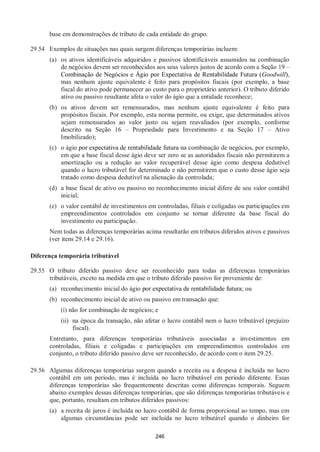 246
base em demonstrações de tributo de cada entidade do grupo.
29.54 Exemplos de situações nas quais surgem diferenças temporárias incluem:
(a) os ativos identificáveis adquiridos e passivos identificáveis assumidos na combinação
de negócios devem ser reconhecidos aos seus valores justos de acordo com a Seção 19 –
Combinação de Negócios e Ágio por Expectativa de Rentabilidade Futura (Goodwill),
mas nenhum ajuste equivalente é feito para propósitos fiscais (por exemplo, a base
fiscal do ativo pode permanecer ao custo para o proprietário anterior). O tributo diferido
ativo ou passivo resultante afeta o valor do ágio que a entidade reconhece;
(b) os ativos devem ser remensurados, mas nenhum ajuste equivalente é feito para
propósitos fiscais. Por exemplo, esta norma permite, ou exige, que determinados ativos
sejam remensurados ao valor justo ou sejam reavaliados (por exemplo, conforme
descrito na Seção 16 – Propriedade para Investimento e na Seção 17 – Ativo
Imobilizado);
(c) o ágio por expectativa de rentabilidade futura na combinação de negócios, por exemplo,
em que a base fiscal desse ágio deve ser zero se as autoridades fiscais não permitirem a
amortização ou a redução ao valor recuperável desse ágio como despesa dedutível
quando o lucro tributável for determinado e não permitirem que o custo desse ágio seja
tratado como despesa dedutível na alienação da controlada;
(d) a base fiscal de ativo ou passivo no reconhecimento inicial difere de seu valor contábil
inicial;
(e) o valor contábil de investimentos em controladas, filiais e coligadas ou participações em
empreendimentos controlados em conjunto se tornar diferente da base fiscal do
investimento ou participação.
Nem todas as diferenças temporárias acima resultarão em tributos diferidos ativos e passivos
(ver itens 29.14 e 29.16).
Diferença temporária tributável
29.55 O tributo diferido passivo deve ser reconhecido para todas as diferenças temporárias
tributáveis, exceto na medida em que o tributo diferido passivo for proveniente de:
(a) reconhecimento inicial do ágio por expectativa de rentabilidade futura; ou
(b) reconhecimento inicial de ativo ou passivo em transação que:
(i) não for combinação de negócios; e
(ii) na época da transação, não afetar o lucro contábil nem o lucro tributável (prejuízo
fiscal).
Entretanto, para diferenças temporárias tributáveis associadas a investimentos em
controladas, filiais e coligadas e participações em empreendimentos controlados em
conjunto, o tributo diferido passivo deve ser reconhecido, de acordo com o item 29.25.
29.56 Algumas diferenças temporárias surgem quando a receita ou a despesa é incluída no lucro
contábil em um período, mas é incluída no lucro tributável em período diferente. Essas
diferenças temporárias são frequentemente descritas como diferenças temporais. Seguem
abaixo exemplos dessas diferenças temporárias, que são diferenças temporárias tributáveis e
que, portanto, resultam em tributos diferidos passivos:
(a) a receita de juros é incluída no lucro contábil de forma proporcional ao tempo, mas em
algumas circunstâncias pode ser incluída no lucro tributável quando o dinheiro for
 