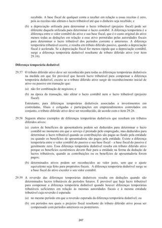 247
recebido. A base fiscal de qualquer conta a receber em relação a essas receitas é zero,
pois as receitas não afetam o lucro tributável até que o dinheiro seja recebido; e
(b) a depreciação utilizada para determinar o lucro tributável (prejuízo fiscal) pode ser
diferente daquela utilizada para determinar o lucro contábil. A diferença temporária é a
diferença entre o valor contábil do ativo e sua base fiscal, que é o custo original do ativo
menos todas as deduções em relação a esse ativo permitidas pelas autoridades fiscais
para determinar o lucro tributável dos períodos corrente e anteriores. A diferença
temporária tributável ocorre, e resulta em tributo diferido passivo, quando a depreciação
fiscal é acelerada. Se a depreciação fiscal for menos rápida que a depreciação contábil,
surge a diferença temporária dedutível resultante de tributo diferido ativo (ver item
29.16).
Diferença temporária dedutível
29.57 O tributo diferido ativo deve ser reconhecido para todas as diferenças temporárias dedutíveis
na medida em que for provável que haverá lucro tributável para compensar a diferença
temporária dedutível, exceto se o tributo diferido ativo surgir do reconhecimento inicial de
ativo ou passivo em transação que:
(a) não for combinação de negócios; e
(b) na época da transação, não afetar o lucro contábil nem o lucro tributável (prejuízo
fiscal).
Entretanto, para diferenças temporárias dedutíveis associadas a investimentos em
controladas, filiais e coligadas e participações em empreendimentos controlados em
conjunto, o tributo diferido ativo deve ser reconhecido, de acordo com o item 29.26.
29.58 Seguem abaixo exemplos de diferenças temporárias dedutíveis que resultam em tributos
diferidos ativos:
(a) custos de benefícios de aposentadoria podem ser deduzidos para determinar o lucro
contábil no momento em que o serviço é prestado pelo empregado, mas deduzidos para
determinar o lucro tributável quando as contribuições são pagas ao fundo pela entidade
ou quando os benefícios de aposentadoria são pagos pela entidade. Existe a diferença
temporária entre o valor contábil do passivo e sua base fiscal – a base fiscal do passivo é
geralmente zero. Essa diferença temporária dedutível resulta em tributo diferido ativo
porque os benefícios econômicos devem fluir para a entidade na forma da dedução de
lucros tributáveis, quando as contribuições ou os benefícios de aposentadoria forem
pagos;
(b) determinados ativos podem ser reconhecidos ao valor justo, sem que o ajuste
equivalente seja feito para propósitos fiscais. A diferença temporária dedutível surge se
a base fiscal do ativo exceder o seu valor contábil.
29.59 A reversão das diferenças temporárias dedutíveis resulta em deduções quando são
determinados lucros tributáveis de períodos futuros. É provável que haja lucro tributável
para compensar a diferença temporária dedutível quando houver diferenças temporárias
tributáveis suficientes em relação às mesmas autoridades fiscais e à mesma entidade
tributável cuja reversão é esperada:
(a) no mesmo período em que a reversão esperada da diferença temporária dedutível; ou
(b) em períodos nos quais o prejuízo fiscal resultante do tributo diferido ativo possa ser
compensado com períodos anteriores ou posteriores.
 