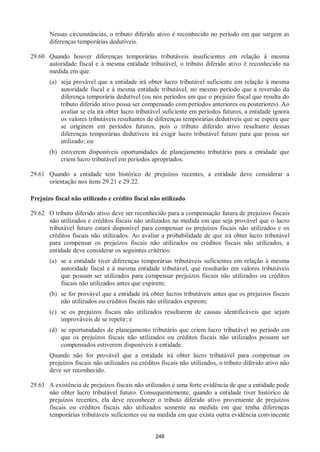 248
Nessas circunstâncias, o tributo diferido ativo é reconhecido no período em que surgem as
diferenças temporárias dedutíveis.
29.60 Quando houver diferenças temporárias tributáveis insuficientes em relação à mesma
autoridade fiscal e à mesma entidade tributável, o tributo diferido ativo é reconhecido na
medida em que:
(a) seja provável que a entidade irá obter lucro tributável suficiente em relação à mesma
autoridade fiscal e à mesma entidade tributável, no mesmo período que a reversão da
diferença temporária dedutível (ou nos períodos em que o prejuízo fiscal que resulta do
tributo diferido ativo possa ser compensado com períodos anteriores ou posteriores). Ao
avaliar se ela irá obter lucro tributável suficiente em períodos futuros, a entidade ignora
os valores tributáveis resultantes de diferenças temporárias dedutíveis que se espera que
se originem em períodos futuros, pois o tributo diferido ativo resultante dessas
diferenças temporárias dedutíveis irá exigir lucro tributável futuro para que possa ser
utilizado; ou
(b) estiverem disponíveis oportunidades de planejamento tributário para a entidade que
criem lucro tributável em períodos apropriados.
29.61 Quando a entidade tem histórico de prejuízos recentes, a entidade deve considerar a
orientação nos itens 29.21 e 29.22.
Prejuízo fiscal não utilizado e crédito fiscal não utilizado
29.62 O tributo diferido ativo deve ser reconhecido para a compensação futura de prejuízos fiscais
não utilizados e créditos fiscais não utilizados na medida em que seja provável que o lucro
tributável futuro estará disponível para compensar os prejuízos fiscais não utilizados e os
créditos fiscais não utilizados. Ao avaliar a probabilidade de que irá obter lucro tributável
para compensar os prejuízos fiscais não utilizados ou créditos fiscais não utilizados, a
entidade deve considerar os seguintes critérios:
(a) se a entidade tiver diferenças temporárias tributáveis suficientes em relação à mesma
autoridade fiscal e à mesma entidade tributável, que resultarão em valores tributáveis
que possam ser utilizados para compensar prejuízos fiscais não utilizados ou créditos
fiscais não utilizados antes que expirem;
(b) se for provável que a entidade irá obter lucros tributáveis antes que os prejuízos fiscais
não utilizados ou créditos fiscais não utilizados expirem;
(c) se os prejuízos fiscais não utilizados resultarem de causas identificáveis que sejam
improváveis de se repetir; e
(d) se oportunidades de planejamento tributário que criem lucro tributável no período em
que os prejuízos fiscais não utilizados ou créditos fiscais não utilizados possam ser
compensados estiverem disponíveis à entidade.
Quando não for provável que a entidade irá obter lucro tributável para compensar os
prejuízos fiscais não utilizados ou créditos fiscais não utilizados, o tributo diferido ativo não
deve ser reconhecido.
29.63 A existência de prejuízos fiscais não utilizados é uma forte evidência de que a entidade pode
não obter lucro tributável futuro. Consequentemente, quando a entidade tiver histórico de
prejuízos recentes, ela deve reconhecer o tributo diferido ativo proveniente de prejuízos
fiscais ou créditos fiscais não utilizados somente na medida em que tenha diferenças
temporárias tributáveis suficientes ou na medida em que exista outra evidência convincente
 