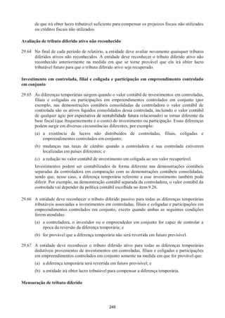 249
de que irá obter lucro tributável suficiente para compensar os prejuízos fiscais não utilizados
ou créditos fiscais não utilizados.
Avaliação de tributo diferido ativo não reconhecido
29.64 No final de cada período de relatório, a entidade deve avaliar novamente quaisquer tributos
diferidos ativos não reconhecidos. A entidade deve reconhecer o tributo diferido ativo não
reconhecido anteriormente na medida em que se torne provável que ela irá obter lucro
tributável futuro para que o tributo diferido ativo seja recuperado.
Investimento em controlada, filial e coligada e participação em empreendimento controlado
em conjunto
29.65 As diferenças temporárias surgem quando o valor contábil de investimentos em controladas,
filiais e coligadas ou participações em empreendimentos controlados em conjunto (por
exemplo, nas demonstrações contábeis consolidadas da controladora o valor contábil de
controlada são os ativos líquidos consolidados dessa controlada, incluindo o valor contábil
de qualquer ágio por expectativa de rentabilidade futura relacionado) se tornar diferente da
base fiscal (que frequentemente é o custo) do investimento ou participação. Essas diferenças
podem surgir em diversas circunstâncias diferentes, por exemplo:
(a) a existência de lucros não distribuídos de controladas, filiais, coligadas e
empreendimentos controlados em conjunto;
(b) mudanças nas taxas de câmbio quando a controladora e sua controlada estiverem
localizadas em países diferentes; e
(c) a redução no valor contábil de investimento em coligada ao seu valor recuperável.
Investimentos podem ser contabilizados de forma diferente nas demonstrações contábeis
separadas da controladora em comparação com as demonstrações contábeis consolidadas,
sendo que, nesse caso, a diferença temporária referente a esse investimento também pode
diferir. Por exemplo, na demonstração contábil separada da controladora, o valor contábil da
controlada vai depender da política contábil escolhida no item 9.26.
29.66 A entidade deve reconhecer o tributo diferido passivo para todas as diferenças temporárias
tributáveis associadas a investimentos em controladas, filiais e coligadas e participações em
empreendimentos controlados em conjunto, exceto quando ambas as seguintes condições
forem atendidas:
(a) a controladora, o investidor ou o empreendedor em conjunto for capaz de controlar a
época da reversão da diferença temporária; e
(b) for provável que a diferença temporária não será revertida em futuro previsível.
29.67 A entidade deve reconhecer o tributo diferido ativo para todas as diferenças temporárias
dedutíveis provenientes de investimentos em controladas, filiais e coligadas e participações
em empreendimentos controlados em conjunto somente na medida em que for provável que:
(a) a diferença temporária será revertida em futuro previsível; e
(b) a entidade irá obter lucro tributável para compensar a diferença temporária.
Mensuração de tributo diferido
 