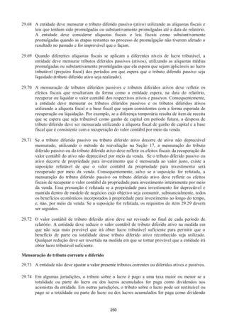 250
29.68 A entidade deve mensurar o tributo diferido passivo (ativo) utilizando as alíquotas fiscais e
leis que tenham sido promulgadas ou substantivamente promulgadas até a data do relatório.
A entidade deve considerar alíquotas fiscais e leis fiscais como substantivamente
promulgadas quando as etapas restantes no processo de promulgação não tiverem afetado o
resultado no passado e for improvável que o façam.
29.69 Quando diferentes alíquotas fiscais se aplicam a diferentes níveis de lucro tributável, a
entidade deve mensurar tributos diferidos passivos (ativos), utilizando as alíquotas médias
promulgadas ou substantivamente promulgadas que ela espera que sejam aplicáveis ao lucro
tributável (prejuízo fiscal) dos períodos em que espera que o tributo diferido passivo seja
liquidado (tributo diferido ativo seja realizado).
29.70 A mensuração de tributos diferidos passivos e tributos diferidos ativos deve refletir os
efeitos fiscais que resultariam da forma como a entidade espera, na data do relatório,
recuperar ou liquidar o valor contábil dos respectivos ativos e passivos. Consequentemente,
a entidade deve mensurar os tributos diferidos passivos e os tributos diferidos ativos
utilizando a alíquota fiscal e a base fiscal que sejam consistentes com a forma esperada de
recuperação ou liquidação. Por exemplo, se a diferença temporária resulta de item de receita
que se espera que seja tributável como ganho de capital em período futuro, a despesa de
tributo diferido deve ser mensurada utilizando a alíquota fiscal de ganho de capital e a base
fiscal que é consistente com a recuperação do valor contábil por meio da venda.
29.71 Se o tributo diferido passivo ou tributo diferido ativo decorre de ativo não depreciável
mensurado, utilizando o método de reavaliação na Seção 17, a mensuração do tributo
diferido passivo ou do tributo diferido ativo deve refletir os efeitos fiscais da recuperação do
valor contábil do ativo não depreciável por meio da venda. Se o tributo diferido passivo ou
ativo decorre de propriedade para investimento que é mensurada ao valor justo, existe a
suposição refutável de que o valor contábil da propriedade para investimento será
recuperado por meio da venda. Consequentemente, salvo se a suposição for refutada, a
mensuração do tributo diferido passivo ou tributo diferido ativo deve refletir os efeitos
fiscais de recuperar o valor contábil da propriedade para investimento inteiramente por meio
da venda. Essa presunção é refutada se a propriedade para investimento for depreciável e
mantida dentro de modelo de negócios cujo objetivo seja consumir, substancialmente, todos
os benefícios econômicos incorporados à propriedade para investimento ao longo do tempo,
e, não, por meio da venda. Se a suposição for refutada, os requisitos do item 29.29 devem
ser seguidos.
29.72 O valor contábil de tributo diferido ativo deve ser revisado no final de cada período de
relatório. A entidade deve reduzir o valor contábil de tributo diferido ativo na medida em
que não seja mais provável que irá obter lucro tributável suficiente para permitir que o
benefício de parte ou totalidade desse tributo diferido ativo reconhecido seja utilizado.
Qualquer redução deve ser revertida na medida em que se tornar provável que a entidade irá
obter lucro tributável suficiente.
Mensuração de tributo corrente e diferido
29.73 A entidade não deve ajustar a valor presente tributos correntes ou diferidos ativos e passivos.
29.74 Em algumas jurisdições, o tributo sobre o lucro é pago a uma taxa maior ou menor se a
totalidade ou parte do lucro ou dos lucros acumulados for paga como dividendos aos
acionistas da entidade. Em outras jurisdições, o tributo sobre o lucro pode ser restituível ou
pago se a totalidade ou parte do lucro ou dos lucros acumulados for paga como dividendo
 