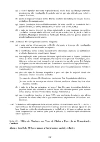 252
(e) o valor do benefício resultante de prejuízo fiscal, crédito fiscal ou diferença temporária
anteriormente não reconhecido de período anterior que seja utilizado para reduzir a
despesa de tributo;
(f) ajustes a despesa (receita) de tributo diferido resultante de mudança na situação fiscal da
entidade ou de seus acionistas;
(g) despesa (receita) de tributo diferido resultante da baixa contábil ou reversão de baixa
contábil anterior, de tributo diferido ativo, de acordo com o item 29.31; e
(h) o valor da despesa (receita) de tributo relacionado a essas mudanças nas políticas
contábeis e erros que são incluídos no resultado, de acordo com a Seção 10 – Políticas
Contábeis, Mudança de Estimativa e Retificação de Erro, uma vez que não podem ser
contabilizados retrospectivamente.
29.81 A entidade deve divulgar separadamente o seguinte:
(a) o valor total de tributo corrente e diferido relacionado a itens que são reconhecidos
como itens de outros resultados abrangentes;
(b) o valor total de tributo corrente e diferido ativo relacionado a itens que são debitados ou
creditados diretamente no patrimônio líquido;
(c) uma explicação sobre quaisquer diferenças significativas entre a despesa (receita) de
tributo e o lucro contábil multiplicado pela alíquota fiscal aplicável. Por exemplo, essas
diferenças podem surgir de transações, tais como receita, que são isentas de tributação
ou despesas que não são dedutíveis para determinar o lucro tributável (prejuízo fiscal);
(d) uma explicação das mudanças nas alíquotas fiscais aplicáveis comparadas ao período de
relatório anterior;
(e) para cada tipo de diferença temporária e para cada tipo de prejuízos fiscais não
utilizados e créditos fiscais não utilizados:
(i) o valor dos tributos diferidos ativos e passivos no final do período de relatório; e
(ii) uma análise da mudança nos tributos diferidos passivos e tributos diferidos ativos
durante o período;
(f) o valor (e a data de prescrição, se houver) das diferenças temporárias dedutíveis,
prejuízos fiscais não utilizados e créditos fiscais não utilizados para os quais nenhum
tributo diferido ativo foi reconhecido no balanço patrimonial; e
(g) nas circunstâncias descritas no item 29.33, uma explicação da natureza dos efeitos
potenciais do tributo sobre o lucro que resultariam do pagamento de dividendos a seus
acionistas.
29.82 Se a entidade não compensar tributos ativos e passivos de acordo com o item 29.37, devido à
impossibilidade de demonstrar sem custo ou esforço excessivo que planeja liquidá-los em
base líquida ou realizá-los simultaneamente, a entidade deve divulgar os valores que não
foram compensados e os motivos pelos quais a aplicação do requisito implicaria custo ou
esforço excessivo.
Seção 30 – Efeitos das Mudanças nas Taxas de Câmbio e Conversão de Demonstrações
Contábeis
Altera os itens 30.1 e 30.18, que passam a vigorar com as seguintes redações:
 