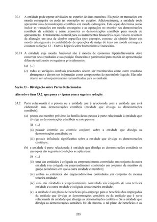 253
30.1 A entidade pode operar atividades no exterior de duas maneiras. Ela pode ter transações em
moeda estrangeira ou pode ter operações no exterior. Adicionalmente, a entidade pode
apresentar suas demonstrações contábeis em moeda estrangeira. Esta seção determina como
incluir as transações em moeda estrangeira e as operações no exterior nas demonstrações
contábeis da entidade e como converter as demonstrações contábeis para moeda de
apresentação. O tratamento contábil para os instrumentos financeiros cujos valores resultam
da alteração em taxa de câmbio específica (por exemplo, contrato de câmbio futuro em
moeda estrangeira) e a contabilidade de operações de hedge de itens em moeda estrangeira
constam na Seção 12 – Outros Tópicos sobre Instrumentos Financeiros.
30.18 A entidade cuja moeda funcional não é moeda de economia hiperinflacionária deve
converter seus resultados e sua posição financeira e patrimonial para moeda de apresentação
diferente utilizando os seguintes procedimentos:
(a) (...)
(c) todas as variações cambiais resultantes devem ser reconhecidas como outro resultado
abrangente e devem ser informadas como componentes do patrimônio líquido. Elas não
devem ser subsequentemente reclassificadas para o resultado.
Seção 33 – Divulgação sobre Partes Relacionadas
Alterado o item 33.2, que passa a vigorar com a seguinte redação:
33.2 Parte relacionada é a pessoa ou a entidade que é relacionada com a entidade que está
elaborando suas demonstrações contábeis (entidade que divulga as demonstrações
contábeis):
(a) pessoa ou membro próximo da família dessa pessoa é parte relacionada à entidade que
divulga as demonstrações contábeis se essa pessoa:
(i) (...)
(ii) possuir controle ou controle conjunto sobre a entidade que divulga as
demonstrações contábeis; ou
(iii) possuir influência significativa sobre a entidade que divulga as demonstrações
contábeis;
(b) a entidade é parte relacionada à entidade que divulga as demonstrações contábeis se
quaisquer das seguintes condições se aplicarem:
(i) (...)
(ii) uma das entidades é coligada ou empreendimento controlado em conjunto da outra
entidade (ou coligada ou empreendimento controlado em conjunto de membro de
grupo econômico em que a outra entidade é membro);
(iii) ambas as entidades são empreendimentos controlados em conjunto da mesma
terceira entidade;
(iv) uma das entidades é empreendimento controlado em conjunto de uma terceira
entidade e a outra entidade é coligada dessa terceira entidade;
(v) a entidade é um plano de benefícios pós-emprego para o benefício dos empregados
da entidade que divulga as demonstrações contábeis ou da entidade que é parte
relacionada da entidade que divulga as demonstrações contábeis. Se a entidade que
divulga as demonstrações contábeis for ela mesma, o tal plano de benefícios e os
 