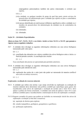 254
empregadores patrocinadores também são partes relacionadas à entidade que
reporta;
(vi) (...)
(vii)a entidade, ou qualquer membro de grupo do qual faça parte, presta serviços do
pessoal-chave da administração para a entidade que reporta ou para a controladora
da entidade que reporta;
(viii) pessoa identificada em (a)(ii) possui influência significativa sobre a entidade ou é
membro do pessoal-chave da administração da entidade (ou de controladora da
entidade);
(ix) eliminado;
(x) eliminado.
Seção 34 – Atividades Especializadas
Altera os itens 34.7, 34.10 e 34.11 e seu título e inclui os itens 34.11A a 34.11F, que passam a
vigorar com as seguintes redações:
34.7 A entidade deve divulgar as seguintes informações referentes aos seus ativos biológicos
mensurados pelo valor justo:
(a) (...)
(c) conciliação das alterações nos valores contábeis dos ativos biológicos entre o início e o
final do período corrente. A conciliação deve incluir:
(i) (...)
Essa conciliação não precisa ser apresentada para períodos anteriores.
34.10 A entidade deve divulgar as seguintes informações referentes aos seus ativos biológicos
mensurados pelo método do custo:
(a) (...)
(b) explicação das razões de o valor justo não poder ser mensurado de maneira confiável
sem custo ou esforço excessivo;
(c) (...)
Exploração e avaliação de recursos minerais
34.11 A entidade que utiliza esta norma e que esteja envolvida na exploração ou avaliação de
recursos minerais deve determinar uma política contábil que especifique quais gastos são
reconhecidos como ativos de exploração e avaliação de acordo com o item 10.4 e deve
aplicar a política de forma consistente. A entidade está isenta de aplicar o item 10.5 a suas
políticas contábeis para o reconhecimento e mensuração de ativos de exploração e avaliação.
34.11ASeguem exemplos de gastos que podem ser incluídos na mensuração inicial dos ativos de
exploração e avaliação (a lista não é exaustiva):
(a) aquisição de direitos para explorar;
(b) estudos topográficos, geológicos, geoquímicos e geofísicos;
(c) perfuração exploratória;
 