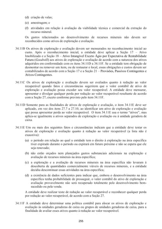 255
(d) criação de valas;
(e) amostragem; e
(f) atividades em relação à avaliação da viabilidade técnica e comercial da extração do
recurso mineral.
Os gastos relacionados ao desenvolvimento de recursos minerais não devem ser
reconhecidos como ativos de exploração e avaliação.
34.11B Os ativos de exploração e avaliação devem ser mensurados no reconhecimento inicial ao
custo. Após o reconhecimento inicial, a entidade deve aplicar a Seção 17 – Ativo
Imobilizado e a Seção 18 – Ativo Intangível Exceto Ágio por Expectativa de Rentabilidade
Futura (Goodwill) aos ativos de exploração e avaliação de acordo com a natureza dos ativos
adquiridos em conformidade com os itens 34.11D a 34.11F. Se a entidade tem obrigação de
desmontar ou remover um item, ou de restaurar o local, essas obrigações e custos devem ser
contabilizados de acordo com a Seção 17 e a Seção 21 – Provisões, Passivos Contingentes e
Ativos Contingentes.
34.11C Os ativos de exploração e avaliação devem ser avaliados quanto à redução ao valor
recuperável quando fatos e circunstâncias sugerirem que o valor contábil de ativo de
exploração e avaliação possa exceder seu valor recuperável. A entidade deve mensurar,
apresentar e divulgar qualquer perda por redução ao valor recuperável resultante de acordo
com a Seção 27, exceto conforme previsto pelo item 34.11F.
34.11D Somente para as finalidades de ativos de exploração e avaliação, o item 34.11E deve ser
aplicado, em vez dos itens 27.7 a 27.10, ao identificar um ativo de exploração e avaliação
que possa apresentar perda ao valor recuperável. O item 34.11E usa o termo “ativos”, mas
aplica-se igualmente a ativos separados de exploração e avaliação ou à unidade geradora de
caixa.
34.11E Um ou mais dos seguintes fatos e circunstâncias indicam que a entidade deve testar os
ativos de exploração e avaliação quanto à redução ao valor recuperável (a lista não é
exaustiva):
(a) o período em relação ao qual a entidade tem o direito à exploração na área específica
tiver expirado durante o período ou expirará em futuro próximo e não se espera que ele
seja renovado;
(b) não estão orçados nem planejados gastos substanciais adicionais na exploração e
avaliação de recursos minerais na área específica;
(c) a exploração e a avaliação de recursos minerais na área específica não levaram à
descoberta de quantidades comercialmente viáveis de recursos minerais, e a entidade
decidiu descontinuar essas atividades na área específica;
(d) a existência de dados suficientes para indicar que, embora o desenvolvimento na área
específica tenha probabilidade de prosseguir, o valor contábil do ativo de exploração e
avaliação provavelmente não será recuperado totalmente pelo desenvolvimento bem-
sucedido ou pela venda.
A entidade deve realizar teste de redução ao valor recuperável e reconhecer qualquer perda
por redução ao valor recuperável, de acordo com a Seção 27.
34.11F A entidade deve determinar uma política contábil para alocar os ativos de exploração e
avaliação às unidades geradoras de caixa ou grupos de unidades geradoras de caixa, para a
finalidade de avaliar esses ativos quanto à redução ao valor recuperável.
 