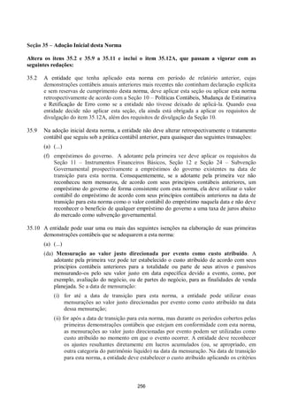 256
Seção 35 – Adoção Inicial desta Norma
Altera os itens 35.2 e 35.9 a 35.11 e inclui o item 35.12A, que passam a vigorar com as
seguintes redações:
35.2 A entidade que tenha aplicado esta norma em período de relatório anterior, cujas
demonstrações contábeis anuais anteriores mais recentes não continham declaração explícita
e sem reservas de cumprimento desta norma, deve aplicar esta seção ou aplicar esta norma
retrospectivamente de acordo com a Seção 10 – Políticas Contábeis, Mudança de Estimativa
e Retificação de Erro como se a entidade não tivesse deixado de aplicá-la. Quando essa
entidade decide não aplicar esta seção, ela ainda está obrigada a aplicar os requisitos de
divulgação do item 35.12A, além dos requisitos de divulgação da Seção 10.
35.9 Na adoção inicial desta norma, a entidade não deve alterar retrospectivamente o tratamento
contábil que seguiu sob a prática contábil anterior, para quaisquer das seguintes transações:
(a) (...)
(f) empréstimos do governo. A adotante pela primeira vez deve aplicar os requisitos da
Seção 11 – Instrumentos Financeiros Básicos, Seção 12 e Seção 24 – Subvenção
Governamental prospectivamente a empréstimos do governo existentes na data de
transição para esta norma. Consequentemente, se a adotante pela primeira vez não
reconheceu nem mensurou, de acordo com seus princípios contábeis anteriores, um
empréstimo do governo de forma consistente com esta norma, ela deve utilizar o valor
contábil do empréstimo de acordo com seus princípios contábeis anteriores na data de
transição para esta norma como o valor contábil do empréstimo naquela data e não deve
reconhecer o benefício de qualquer empréstimo do governo a uma taxa de juros abaixo
do mercado como subvenção governamental.
35.10 A entidade pode usar uma ou mais das seguintes isenções na elaboração de suas primeiras
demonstrações contábeis que se adequarem a esta norma:
(a) (...)
(da) Mensuração ao valor justo direcionada por evento como custo atribuído. A
adotante pela primeira vez pode ter estabelecido o custo atribuído de acordo com seus
princípios contábeis anteriores para a totalidade ou parte de seus ativos e passivos
mensurando-os pelo seu valor justo em data específica devido a evento, como, por
exemplo, avaliação do negócio, ou de partes do negócio, para as finalidades de venda
planejada. Se a data de mensuração:
(i) for até a data de transição para esta norma, a entidade pode utilizar essas
mensurações ao valor justo direcionadas por evento como custo atribuído na data
dessa mensuração;
(ii) for após a data de transição para esta norma, mas durante os períodos cobertos pelas
primeiras demonstrações contábeis que estejam em conformidade com esta norma,
as mensurações ao valor justo direcionadas por evento podem ser utilizadas como
custo atribuído no momento em que o evento ocorrer. A entidade deve reconhecer
os ajustes resultantes diretamente em lucros acumulados (ou, se apropriado, em
outra categoria do patrimônio líquido) na data da mensuração. Na data de transição
para esta norma, a entidade deve estabelecer o custo atribuído aplicando os critérios
 