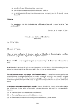 258
(a) a razão pela qual deixou de aplicar esta norma;
(b) a razão para estar retomando a aplicação desta norma; e
(c) se aplicou esta seção ou se aplicou esta norma retrospectivamente de acordo com a
Seção 10.
Vigência
Esta norma entra em vigor na data de sua publicação, produzindo efeitos a partir de 1º de
janeiro de 2017.
Brasília, 21 de outubro de 2016.
Contador José Martonio Alves Coelho
Presidente
Ata CFC n.º 1.023.
Glossário de Termos
Altera e inclui definições de termos e exclui a definição de Demonstrações contábeis
combinadas, que passam a vigorar com as seguintes redações:
Lucro contábil – Lucro ou perda do período antes da dedução da despesa dos tributos sobre o
lucro.
Mercado ativo – Mercado no qual as transações para o ativo ou passivo ocorrem com frequência e
volume suficientes para fornecer informações de precificação de forma contínua.
Transação de pagamento baseada em ações liquidada à vista – Transação de pagamento baseada
em ações em que a entidade adquire bens ou serviços incorrendo em passivo para transferir caixa ou
outros ativos ao fornecedor desses bens ou serviços, por valores baseados no preço (ou valor) de
instrumentos patrimoniais (incluindo ações ou opções de ações) da entidade ou de outra entidade do
grupo.
Membro próximo da família de uma pessoa – Aqueles membros da família que se pode esperar
que influenciem, ou que sejam influenciados, por essa pessoa nos seus negócios com a entidade,
inclusive:
(a) os filhos e cônjuge ou companheiro(a) dessa pessoa;
(b) os filhos do cônjuge ou companheiro(a) dessa pessoa; e
(c) os dependentes dessa pessoa ou do cônjuge ou companheiro(a) dessa pessoa.
 