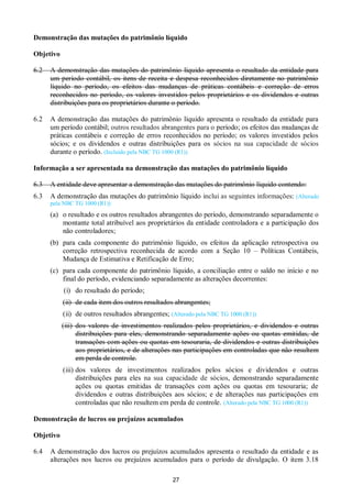 27
Demonstração das mutações do patrimônio líquido
Objetivo
6.2 A demonstração das mutações do patrimônio líquido apresenta o resultado da entidade para
um período contábil, os itens de receita e despesa reconhecidos diretamente no patrimônio
líquido no período, os efeitos das mudanças de práticas contábeis e correção de erros
reconhecidos no período, os valores investidos pelos proprietários e os dividendos e outras
distribuições para os proprietários durante o período.
6.2 A demonstração das mutações do patrimônio líquido apresenta o resultado da entidade para
um período contábil; outros resultados abrangentes para o período; os efeitos das mudanças de
práticas contábeis e correção de erros reconhecidos no período; os valores investidos pelos
sócios; e os dividendos e outras distribuições para os sócios na sua capacidade de sócios
durante o período. (Incluído pela NBC TG 1000 (R1))
Informação a ser apresentada na demonstração das mutações do patrimônio líquido
6.3 A entidade deve apresentar a demonstração das mutações do patrimônio líquido contendo:
6.3 A demonstração das mutações do patrimônio líquido inclui as seguintes informações: (Alterado
pela NBC TG 1000 (R1))
(a) o resultado e os outros resultados abrangentes do período, demonstrando separadamente o
montante total atribuível aos proprietários da entidade controladora e a participação dos
não controladores;
(b) para cada componente do patrimônio líquido, os efeitos da aplicação retrospectiva ou
correção retrospectiva reconhecida de acordo com a Seção 10 – Políticas Contábeis,
Mudança de Estimativa e Retificação de Erro;
(c) para cada componente do patrimônio líquido, a conciliação entre o saldo no início e no
final do período, evidenciando separadamente as alterações decorrentes:
(i) do resultado do período;
(ii) de cada item dos outros resultados abrangentes;
(ii) de outros resultados abrangentes; (Alterado pela NBC TG 1000 (R1))
(iii) dos valores de investimentos realizados pelos proprietários, e dividendos e outras
distribuições para eles, demonstrando separadamente ações ou quotas emitidas, de
transações com ações ou quotas em tesouraria, de dividendos e outras distribuições
aos proprietários, e de alterações nas participações em controladas que não resultem
em perda de controle.
(iii) dos valores de investimentos realizados pelos sócios e dividendos e outras
distribuições para eles na sua capacidade de sócios, demonstrando separadamente
ações ou quotas emitidas de transações com ações ou quotas em tesouraria; de
dividendos e outras distribuições aos sócios; e de alterações nas participações em
controladas que não resultem em perda de controle. (Alterado pela NBC TG 1000 (R1))
Demonstração de lucros ou prejuízos acumulados
Objetivo
6.4 A demonstração dos lucros ou prejuízos acumulados apresenta o resultado da entidade e as
alterações nos lucros ou prejuízos acumulados para o período de divulgação. O item 3.18
 